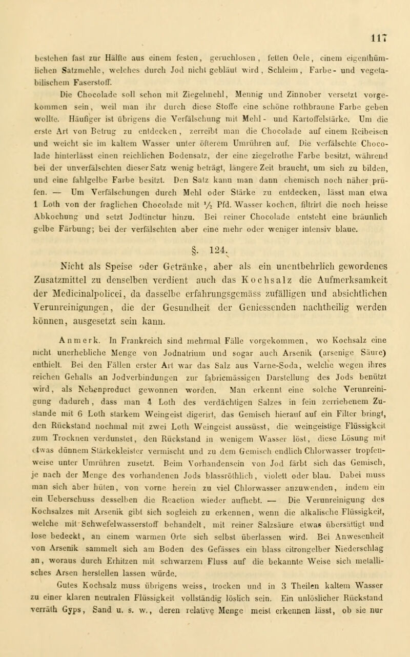 bestehen fast zur Hälfte aus einem losten, geruchlosen, feilen Oele, einem eigenlhüm- liclien Salzmchle, welches durch Jod nicht geblaut wird, Schleim, Farbe- und vegeta- bilischem Faserstoll. Die Chocolade soll schon mit Ziegebnehl, Mennig und Zinnober versetzt vorge- kommen sein, weil man ihr durch diese Stoffe eine schöne rothbraune Farbe geben wollte. Häufiger ist übrigens die Verfälschung mit Meli] - und Kartoffelstärke. Um die erste Art von Betrug zu entdecken , zerreibt man die Chocolade auf einem Reibeisen und weicht sie im kaltem Wasser unter öfterem Umrühren auf. Die verfälschte Choco- lade hinlcrlässt einen reichlichen Bodensalz, der eine ziegelrothe Farbe besitzt, während bei der unverfälschten dieser Satz wenig beträgt, längere Zeit braucht, um sich zu bilden, und eine fahlgelbe Farbe besitzt. Den Satz kann man dann ehemisch noch näher prü- fen. — Um Verfälschungen durch Mehl oder Stärke zu entdecken, lässt man etwa 1 Lolh von der fragliehen Chocolade mit Vi Pfd. Wasser kochen, fillrirl die noch heisse Abkochung und setzt Jodtinclur hinzu. Bei reiner Chocolade entsteht eine bräunlich gelbe Färbung; bei der verfälschten aber eine mehr oder weniger intensiv blaue. §• 124. Nicht als Speise oder Getränke, aber als ein anentbehrlich gewordenes Zusatzmittel zu denselben verdient auch das Kochsalz die Aufmerksamkeit der Medieinalpolicei, da dasselbe erfahrnngsgemäss zufälligen und absichtlichen Verunreinigungen, die der Gesundheit der Geniessenden nachtheüig werden können, ausgesetzt sein kann. An merk. In Frankreich sind mehrmal Fälle vorgekommen, wo Kochsalz eine nicht unerhebliche Menge von Jodnatrium und sogar auch Arsenik (arsenige Säure) enthielt. Bei den Fällen erster Art war das Salz aus Varne-Soda, welche wegen ihres reichen Gehalls an Jodverbindungen zur fabriemässigen Darstellung des Jods benülzt wird, als Ncbenproduel gewonnen worden. Man erkennt eine solche Verunreini- gung dadurch, dass man 4 Loth des verdächtigen Salzes in fein zerriebenem Zu- stande mit G Loth starkem Weingeist digerirl, das Gemisch hierauf auf ein Filier bring), den Rückstand nochmal mit zwei Lolh Weingeist aussüsst, die weingeislige Flüssigkeit zum Trocknen verdunstet, den Rückstand in wenigem Wasser löst, diese Lösung mit etwas dünnem Slärkekleisler vermischt und zu dem Gemisch endlich Chlorwasser tropfen- weise unter Umrühren zusetzt. Beim Vorhandensein von Jod färbt sich das Gemisch, je nach der Menge des vorhandenen Jods blassrölhlich, violett oder blau. Dabei muss man sicli aber hüten, von vorne herein zu viel Chlorwasser anzuwenden, indem ein ein Uebersehuss desselben die Reaclion wieder aufhebt. — Die Verunreinigung des Kochsalzes mit Arsenik gibt sich sogleich zu erkennen, wenn die alkalisehe Flüssigkeit, welche mit Schwefelwasserstoff behandelt, mit reiner Salzsäure etwas übersättigt und lose bedeckt, an einem warmen Orte sich selbst überlassen wird. Bei Anwesenheil von Arsenik sammelt sich am Boden des Gefässes ein blass citrongelber Niederschlag an, woraus durch Erhitzen mit schwarzem Fluss auf die bekannte Weise sich metalli- sches Arsen herstellen lassen würde. Gutes Kochsalz muss übrigens weiss, trocken und in 3 Theilen kaltem Wasser zu einer klaren neutralen Flüssigkeil vollständig löslich sein. Ein unlöslicher Rückstand verrälh Gyps, Sand u. s. w., deren relative Menge meisl erkennen lässt, ob sie nur