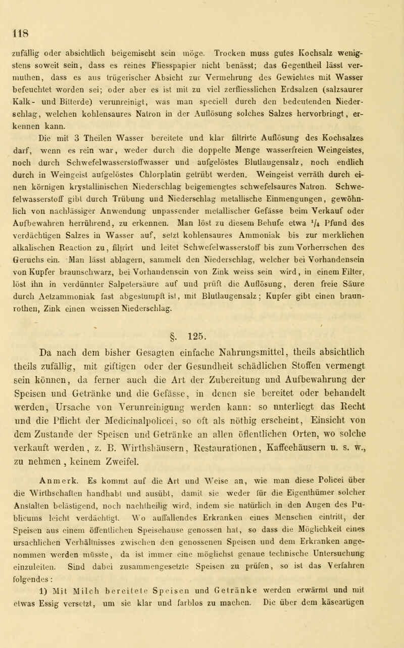 zufallig oder absichtlich beigemischt sein möge. Trocken muss gutes Kochsalz wenig- stens soweit sein, dass es reines Fliesspapier nicht benässt; das Gegentheil lässt ver- mulhen, dass es aus trügerischer Absicht zur Vermehrung des Gewichtes mit Wasser befeuchtet worden sei; oder aber es ist mit zu viel zcrflicsslicb.cn Erdsalzen (salzsaurer Kalk- und Bittende) verunreinigt, was man spcciell durch den bedeutenden Nieder- schlag, welchen kohlensaures Natron in der Auflösung solches Salzes hervorbringt, er- kennen kann. Die mit 3 Theilen Wasser bereitete und klar filtrirte Auflösung des Kochsalzes darf, wenn es rein war, weder durch die doppelle Menge wasserfreien Weingeistes, noch durch Schwefelwassersloffwasser und aufgelöstes Blullaugensalz, noch endlich durch in Weingeist aufgelöstes Chlorplalin getrübt werden. Weingeist verräth durch ei- nen körnigen kryslallinischen Niederschlag beigemengtes schwefelsaures Natron. Schwe- felwasserstoff gibt durch Trübung und Niederschlag metallische Einmengungen, gewöhn- lich von nachlässiger Anwendung unpassender metallischer Gefässe beim Verkauf oder Aufbewahren herrührend, zu erkennen. Man löst zu diesem Behufe etwa '/* Pfund des verdächtigen Salzes in Wasser auf, selzt kohlensaures Ammoniak bis zur merklichen alkalischen Reaction zu, filtrirt und leitet Schwefelwasserstoff bis zum Vorherrschen des Geruchs ein. Man lässt ablagern, sammelt den Niederschlag, welcher bei Vorhandensein von Kupfer braunschwarz, bei Vorhandensein von Zink weiss sein wird, in einem Filter, löst ihn in verdünnter Salpetersäure auf und prüft die Auflösung, deren freie Säure durch Aelzammoniak fast abgestumpft ist, mit Blutlaugensalz; Kupfer gibt einen braun- rolhen, Zink einen weissen Niederschlag. §• 125. Da nach dem bisher Gesagten einfache Nahrungsmittel, theils absichtlich thcils zufällig, mit giftigen oder der Gesundheit schädlichen Stoffen vermengt sein können, da ferner auch die Art der Zubereitung und Aufbewahrung der Speisen und Getränke und die Gefässe, in denen sie bereitet oder behandelt weiden, Ursache von Verunreinigung werden kann; so unterliegt das Recht und die Pflicht der Medicinalpolicei, so oft als nötbig erscheint, Einsicht von dem Zustande der Speisen und Getränke an allen öffentlichen Orten, wo solche verkauft werden, z. B. Wirthshäusern, Restaurationen, Kaffeehäusern u. s. w., zu nehmen , keinem Zweifel. Anmerk. Es kommt auf die Art und Weise an, wie man diese Policei über die Wirtschaften handhabt und ausübt, damit sie weder für die Eigenthümer solcher Anstalten belästigend, noch nachteilig wird, indem sie natürlich in den Augen des Pu- blikums leicht verdächtigt. Wo auffallendes Erkranken eines Menschen eintritt, der Speisen aus einem öffentlichen Speisehause genossen hat, so dass die Möglichkeit eines ursachlichen Verhältnisses zwischen den genossenen Speisen und dem Erkranken ange- nommen werden mfisste, da ist immer eine möglichst genaue technische Untersuchung einzuleiten. Sind dabei zusammengesetzte Speisen zu prüfen, so ist das Verfahren folgendes: 1) Mit Milch bereitete Speisen und Getränke werden erwärmt und mit etwas Essig versetzt, um sie klar und farblos zu machen. Die über dem käseartigen
