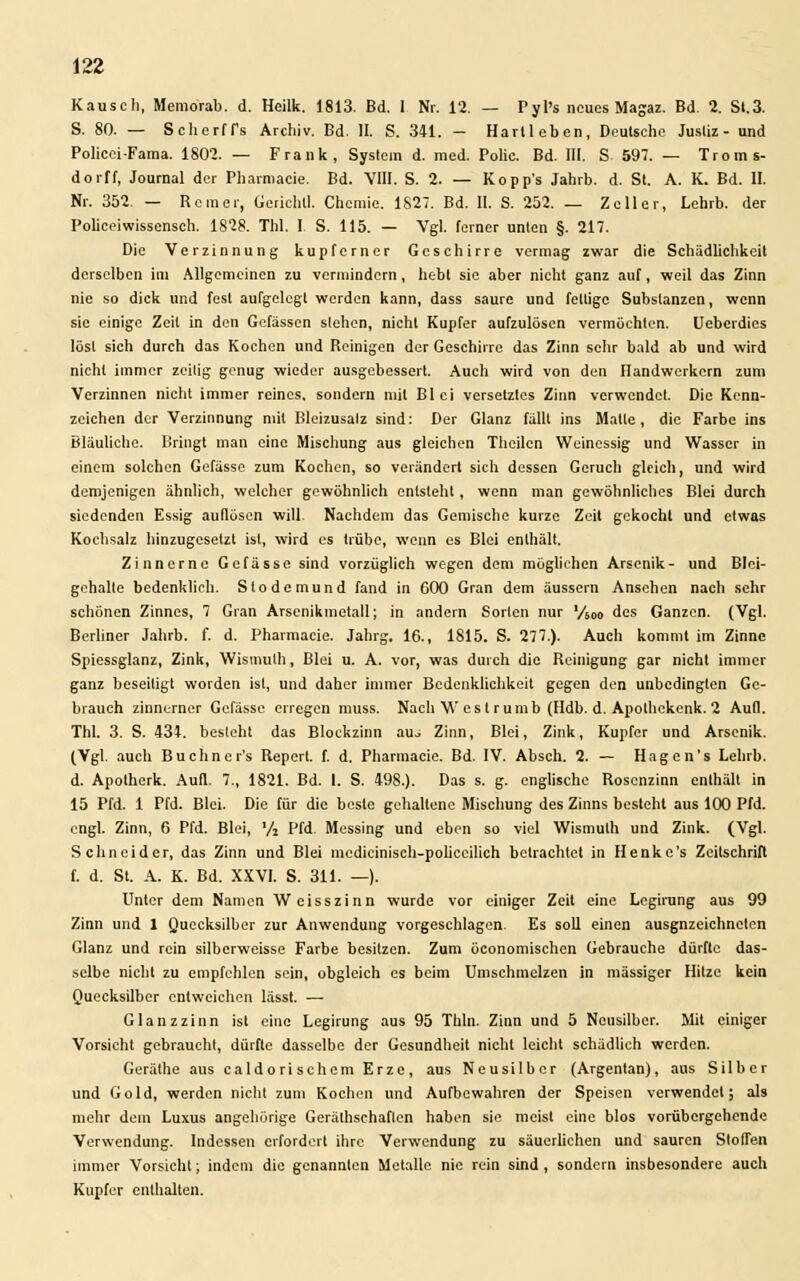 Rausch, Memorab. d. Heilk. 1813. Bd. 1 Nr. 12. — Pyl's neues Magaz. Bd. 2. St.3. S. 80. — Scherffs Archiv. Bd. IL S. 341. - Hartleben, Deutsche Justiz- und Policei-Fama. 1802. — Frank, System d. med. Polic. Bd. III. S 597. — Troms- dorff, Journal der Pharmacie. Bd. VIII. S. 2. — Kopp's Jahrb. d. St. A. K. Bd. II. Nr. 352. — Rem er, Gericht!. Chemie. 1827. Bd. II. S. 252. — Zell er, Lehrb. der Policeiwissensch. 1828. Thl. I S. 115. — Vgl. ferner unten §. 217. Die Verzinnung kupferner Geschirre vermag zwar die Schädlichkeit derselben im Allgemeinen zu vermindern, hebt sie aber nicht ganz auf, weil das Zinn nie so dick und fest aufgelegt werden kann, dass saure und fettige Substanzen, wenn sie einige Zeil in den Gefässen stehen, nicht Kupfer aufzulösen vermöchten. Uebcrdies löst sich durch das Kochen und Reinigen der Geschirre das Zinn sehr bald ab und wird nicht immer zeilig genug wieder ausgebessert. Auch wird von den Handwerkern zum Verzinnen nicht immer reines, sondern mit Blei versetztes Zinn verwendet. Die Kenn- zeichen der Verzinnung mit Bleizusalz sind: Der Glanz fällt ins Malle, die Farbe ins Bläuliche. Bringt man eine Mischung aus gleichen Thcilcn Weinessig und Wasser in einem solchen Gefässe zum Kochen, so verändert sich dessen Geruch gleich, und wird demjenigen ähnlich, welcher gewöhnlich entsteht, wenn man gewöhnliches Blei durch siedenden Essig auflösen will. Nachdem das Gemische kurze Zeit gekocht und etwas Kochsalz hinzugesetzt ist, wird es trübe, wenn es Blei enthält. Zinnerne Gefässe sind vorzüglich wegen dem möglichen Arsenik- und Blei- gehalle bedenklich. Slodemund fand in 600 Gran dem äussern Ansehen nach sehr schönen Zinnes, 7 Gran Arsenikmetall; in andern Sorten nur '/60o des Ganzen. (Vgl. Berliner Jahrb. f. d. Pharmacie. Jahrg. 16., 1815. S. 277.). Auch kommt im Zinne Spiessglanz, Zink, Wismulh, Blei u. A. vor, was durch die Reinigung gar nicht immer ganz beseitigt worden ist, und daher immer Bedenklichkeit gegen den unbedingten Ge- brauch zinnerner Gefässe erregen muss. NachWcstrumb (Hdb. d. Apolhckcnk. 2 Aufl. Thl. 3. S. 434. besieht das Blockzinn auj Zinn, Blei, Zink, Kupfer und Arsenik. (Vgl. auch Buchncr's Report, f. d. Pharmacie. Bd. IV. Absch. 2. — Hagen's Lehrb. d. Apolherk. Aufl. 7., 1821. Bd. I. S. 498.). Das s. g. englische Rosenzinn enthält in 15 Pfd. 1 Pfd. Blei. Die für die beste gehaltene Mischung des Zinns besteht aus 100 Pfd. engl. Zinn, 6 Pfd. Blei, '/2 Pfd. Messing und eben so viel Wismulh und Zink. (Vgl. Schneider, das Zinn und Blei mcdicinisch-poliecilich betrachtet in Henke's Zeitschrift f. d. St. A. K. Bd. XXVI. S. 311. —). Unter dem Namen Weisszinn wurde vor einiger Zeit eine Legirung aus 99 Zinn und 1 Quecksilber zur Anwendung vorgeschlagen. Es soll einen ausgnzeichneten Glanz und rein silberweisse Farbe besitzen. Zum öconomischen Gebrauche dürfte das- selbe nicht zu empfehlen sein, obgleich es beim Umschmelzen in massiger Hitze kein Quecksilber entweichen lässt. — Glanzzinn ist eine Legirung aus 95 Thln. Zinn und 5 Neusilber. Mit einiger Vorsieht gebraucht, dürfte dasselbe der Gesundheit nicht leicht schädlich werden. Geräthe aus caldori schem Erze, aus Neusilber (Argentan), aus Silber und Gold, werden nicht zum Kochen und Aufbewahren der Speisen verwendet; als mehr dem Luxus angehörige Gerätschaften haben sie meist eine blos vorübergehende Verwendung. Indessen erfordert ihre Verwendung zu säuerlichen und sauren Stoffen immer Vorsicht; indem die genannten Metalle nie rein sind , sondern insbesondere auch Kupfer enthalten.
