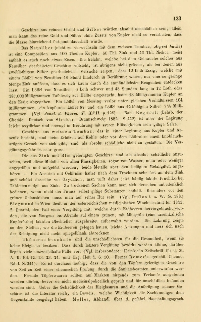 Geschirre aus reinem Gold und Silber würden absolut unschädlich sein, allein man kann das reine Gold und Silber ohne Zusatz von Kupfer nicht so verarbeiten, dass die Masse hinreichend fest und dauerhaft würde. Das Neusilber (nicht zu verwechseln mit dem weissen Tombac, urgent hacke) ist .ine Composition aus 100 Theilen Kupfer, 60 TM. Zink und 40 Tbl Nickel, meist enthält es auch noch etwas Eisen. Die Gefahr, welche bei dem Gebrauche solcher aus Neusilber gearbeiteten Geschirre entsteht, ist übrigens nicht grösser, als bei denen aus zwölflöthigem Silber gearbeiteten. Versuche zeigen, dass 12 Loth Essig, welche mit einem Löffel von Neusilber 4S Stund hindurch in Berührung waren, nur eine so geringe Menge Zink auflösen, dass es sich kaum durch die empfindlichsten Reagcntien entdecken lässt. Ein Löffel von Neusilber, 6 Loth schwer und 4S Stunden lang in 12 Loth oder 187,000Milligrammen Tafelessig zur Hälfte eingetaucht, halte 13 Milligrammen Kupfer an den Essig abgegeben. Ein Löffel von Messing verlor unter gleichen Verhältnissen 104 Milligrammen, ein kupferner Löffel 87 und ein Löffel aus 12 lölhigem Silber 7'/2 Milli- grammen. (Vgl. Annal. d. Pharm. T. XI 11. p.128). Nach Regnault (Lehrb. der Chemie. Deutsch von St reker. Brannschweig 1852, S. 442) ist aber die Legirung leicht oxydirbar und erzeugt in Berührung mit sauren Flüssigkeiten sehr giftige Salze. Geschirre aus weissem Tombac, das in einer Legirung aus Kupfer und Ar- senik besteht, und beim Erhitzen auf Kohle oder vor dem Löthrohre einen knoblauch- artigen Geruch von sich gibt, sind als absolut schädliche nicht zu gestatten. Die Ver- giflungsgcfahr ist sehr gross. Die aus Zink und Blei gefertigten Geschirre sind als absolut schädliche anzu- sehen, weil diese Metalle von allen Flüssigkeiten, sogar von Wasser, mehr oder weniger angegriffen und aurgelöst werden, beide Metalle aber den hertigern Melallgirten ange- hören. — Ein Anstrich mit Oclfirniss haftet nach dem Trocknen sehr fest an dem Zink und schützt dasselbe vor Oxydation, man trifft daher jetzt häufig lakirle Fruchlkörbe, Tabletten n. dgl. aus Zink. Zu trockenen Sachen kann man sich derselben unbedenklich bedienen, wenn nicht der Firniss selbst giftige Substanzen enthält. Besonders vor den grünen Oelanstrichen mnss man auf seiner Hut sein. (Vgl. Duflos i. a. W. S. 1S8.) Siegmund in Wien theilt in der österreichischen medicinischen Wochenschrift für 1841. 2. Quartal, den Fall einer Vergiftung mit, welche durch Erdbeeren hervorgebracht wor- den, die von Morgens bis Abends auf einem grünen, mit Mitisgrün (eine arsenikalische Kupferfarbe) lakirlen Blechleller ausgebreitet aufbewahrt wurden. Die Lakirung zeigte an den Stellen, wo die Erdbeeren gelegen hatten, leichte Aetzungen und liess sich nach der Reinigung nicht mehr spiegelblank abtrocknen. Thönerne Geschirre sind die unschädlichsten für die Gesundheit, wenn sie keine Bleiglasur besitzen. Dass durch letztere Vergütung bewirkt werden könne, darüber liegen viele unzweifelhafte Fälle vor. (Vgl. insbesondere: Henke's Zeilschrift für d. St. A. K. Bd. 12. 13. 23. 24. und Erg. Heft 4. 6. 10. Ferner Remer's gerichtl. Chemie. Bd. L S. 244). Es ist durchaus nöthig, dass die von den Töpfern gefertigten Geschirre von Zeit zu Zeit einer chemischen Prüfung durch die Sanilätsbeamten unterworfen wer- den. Fremde Töpferwaaren sollten auf Märkten nirgends zum Verkaufe ausgeboten werden dürfen, bevor sie nicht medicinalpoliceilich geprüft und für unschädlich befunden worden sind. Ueber die Schädlichkeit der Bleiglasuren und die Anfertigung irdener Ge- schirre ist die Literatur reich, ein Beweis, welche Wichtigkeit die Sachkundigen dem Gegenstande beigelegt haben. Möller, Abhandl. über d. gcfährl. Haushaltungsgesch.