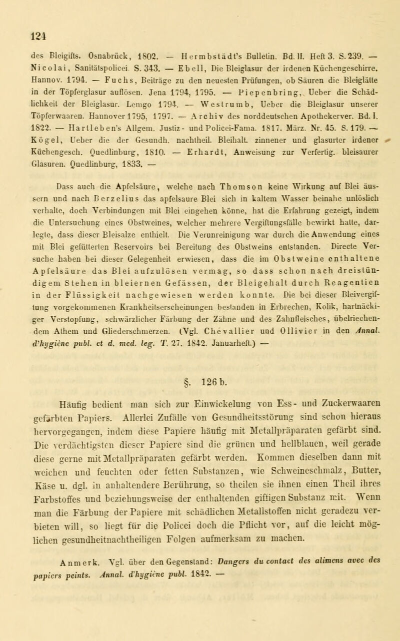 des Bloigifts. Osnabrück, 1802. - H ermbslädt's Bulletin. Bd. II. Heft 3. S.239. — Nicolai, Sanitätspolicei S. 343. — Ebell, Die Bleiglasur der irdenen Küchengeschirre. Hannov. 1194. — Fuchs, Beiträge zu den neuesten Prüfungen, ob Säuren die Bleiglälte in der Töpferglasur auflösen. Jena 1794, 1795. — Piepenbring. Ueber die Schäd- lichkeit der Bleiglasur. Lemgo 1794. — Weslrumb, Ueber die Bleiglasur unserer Topferwaaren. Hannover 1795, 1797. — Archiv des norddeutschen Apothekerver. Bd. 1. 1822. — Hartleben's Allgem. Justiz- undPolicei-Fama. 1817. März. Nr. 45. S. 179. — Kögel, Ueber die der Gesundh. nachtheil. Bleihalt, zinnener und glasurter irdener Küchengesch. Quedlinburg, 1810. — Erhardt, Anweisung zur Verfertig, bleisaurer Glasuren. Quedlinburg, 1833. — Dass auch die Apfelsäure, welche nach Thomson keine Wirkung auf Blei äus- sern und nach Berzelius das apfelsaure Blei sich in kaltem Wasser beinahe unlöslich verhalle, doch Verbindungen mit Blei eingehen könne, hat die Erfahrung gezeigt, indem die Untersuchung eines Obstweines, welcher mehrere Vergiflungsfälle bewirkt halte, dar- legte, dass dieser Bleisalze enthielt. Die Verunreinigung war durch die Anwendung eines mit Blei gefütterten Reservoirs bei Bereitung des Obstweins entstanden. Directe Ver- suche haben bei dieser Gelegenheit erwiesen, dass die im Obstweine enthaltene Apfelsäure das Blei aufzulösen vermag, so dass schon nach dreistün- digem Stehen in bleiernen Gelassen, der Bleigehalt durch Reagenticn in der Flüssigkeit nachgewiesen werden konnte. Die bei dieser Bleivergif- tung vorgekommenen Krankheitserscheinungen bestanden in Erbrechen, Kolik, hartnäcki- ger Verstopfung, schwärzlicher Färbung der Zähne und des Zahnfleisches, übelriechen- dem Athem und Gliederschmerzen. (Vgl. Chevallier und Ollivier in den Annal. d'hygiine publ. et d. med. leg. T. 27. 1842. Januarheft.) — §. 126 b. Häufig bedient man sich zur Einwickelung von Ess- und Zuckerwaaren gefärbten Papiers. Allerlei Zufalle von Gesundheitsstörung sind schon hieraus hervorgegangen, indem diese Papiere häufig mit Metallpräparaten gefärbt sind. Die verdächtigsten dieser Papiere sind die grünen und hellblauen, weil gerade diese gerne mit Metallpräparaten gefärbt werden. Kommen dieselben dann mit weichen und feuchten oder fetten Substanzen, wie Sclnvernesehmalz, Butter, Käse u. dgl. in anhaltendere Berührung, so theilen sie ihnen einen Theil ihres Farbstoffes und beziehungsweise der enthaltenden giftigen Substanz mit. Wenn man die Färbung der Papiere mit schädlichen Metallstoffen nicht geradezu ver- bieten will, so liegt für die Policei doch die Pflicht vor, auf die leicht mög- lichen gesundheitnaehtheiligen Folgen aufmerksam zu machen. Anmerk. Vgl. über den Gegenstand: Dangers du contact des alimcns avec des papiers peints. Annal. d'hygiine publ. 1842. —