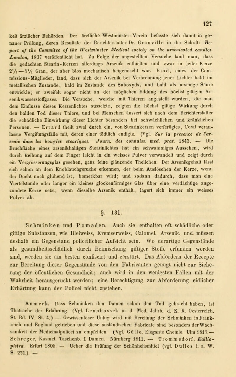 keil ärztlicher Behörden. Der ärztliche Weslininslei-Verein befasste sich damit in ge- nauer Prüfung, deren Resultate der Detiehteistatler Dr. Granville in der Schrift: Re- port of the Cummitee of the Weslminster Medical society on the arsenicated candles. London, 1837 veröffentlicht hat. Zu Folge der angestellten Versuche fand man, dass die gedachten Stearin-Kerzen allerdings Arsenik enthielten und zwar in jeder Kerze 2Vi — 4 Vi Gran, der aber blos mechanisch beigemischt war. Biod, eines der Com- missions-Mitglieder, fand, dass sich der Arsenik bei Verbrennung jener Lichter bald im metallischen Zustande, bald im Zustande des Suboxyds, und bald als arsenige Säure entwickle; er zweifelt sogar nicht an der möglichen Bildung des höchst giftigen Ar- senikwasserstoffgases. Die Versuche, -welche mit Thieren angestellt wurden, die man dem Einflüsse dieses Kerzenlichtes aussetzte, zeigten die höchst giftige Wirkung durch den balden Tod dieser Thicre, und bei Menschen äussert sich nach dem Berichterstatter die schädliche Einwirkung dieser Lichter besonders bei schwächlichen und kränklichen Personen. — Errard theill zwei durch ein, von Stearinkerzen verfertigtes, Cerat veran- lasste Vergiftungsfälle mit, deren einer lödtlich endigle. (Vgl. Sur la presence de Var- senic dans les bougics steariques. Journ. des connaiss. med. prat. 1843. — Die Bruchfläche eines arsenikhaltigen Stearinlichtes hat ein schwammiges Aussehen, wird durch Reibung auf dem Finger leicht in ein weisses Pulver verwandelt und zeigt durch ein Vergrösserungsglas gesehen, ganz feine glänzende Theilchen. Der Arsenikgehalt lässt sich schon an dem Knoblauchgeruche erkennen, der beim Auslöschen der Kerze, wenn der Docht noch glühend ist, bemerkbar wird; und sodann dadurch, dass man eine Viertelstunde oder länger ein kleines glockenförmiges Glas über eine verdächtige ange- zündete Kerze setzt; wenn dieselbe Arsenik enthält, lagert sich immer ein weisses Pulver ab. §. 131. Schminken und Pomaden. Auch sie enthalten oft schädliche oder giftige Substanzen, wie Bleiweiss, Kremserweiss, Calomel, Arseuik, und müssen deshalb ein Gegenstand policeilicher Aufsicht sein. Wo derartige Gegenstände als gesundheitsschädlich durch Beimischung giftiger Stoffe erfunden worden sind, werden sie am besten confiscirt und zerstört. Das Abfordern der Eecepte zur Bereitung dieser Gegenstände von den Fabricanten genügt nicht zur Siche- rung der öffentlichen Gesundheit; auch wird in den wenigsten Fällen mit der Wahrheit herausgerückt werden; eine Berechtigung zur Abforderung eidlicher Erhärtung kann der Policei nicht zustehen. Anmerk. Dass Schminken den Damen schon den Tod gebracht haben, ist Thatsache der Erfahrung. (Vgl. Lennhossek in d. Med. Jahrb. d. K. K. Oesterrcich. St. Bd. IV. St. 4.) — Gewissenloser Unfug wird mit Bereituug der Schminken in Frank- reich und England getrieben und diese ausländischen Fabricate sind besonders der Wach- samkeil der Medicinalpolicei zu empfehlen. (.Vgl. Gull e, Elegante Chemie. Ulm 1817.— Schreger, Kosmel. Taschenb. f. Damen. Nürnberg 1811. — Trommsdorf, Kallio- pislra. Erfurt 1805. — Ueber die Prüfung der Schönheitsmittel (vgl. Duflos i. a. W. S. 221.). —