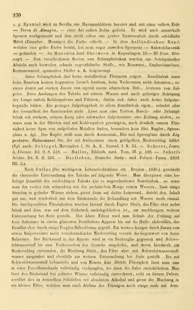 s. g. Spaniol wird zu Sevilla aus Havannablättern bereitet und mit einer rolhen Erde — Terra dt Almagra, — einer Art rolhen Bolus gefärbt. Er wird auch ausserhalb Spanien nachgemacht und ihm nicht seilen aus grober Unwissenheit durch schädliche Mittel (Zinnober, Mennige) die Farbe ertheilt. — In dem holländischen Rape. welcher eine gelbe Farbe besitzt, bat man sogar zuweilen Operment — Schwefelarsenik — gefunden. — Im Macouba fand Ohrenson in Kopenhagen 16 — 20 Proc. Blei- oxyd. — Den verschiedenen Sorten von Schnupftabaken wurden aus betrügerischer Absicht auch bisweilen scharfe vegetabilische Stoffe, wie Nieswurz, Euphorbiumharz. Bertramwurzel, spanischer Pfeffer u. A. beigemengt. Guter Schnupftabak darf keine metallischen Flimmern zeigen. Rauchtabak muss beim Rauchen keinen frappanten Geruch besitzen, beim Verbrennen nicht detoniren ; er- steres deutet auf starken Zusatz von irgend einem ätherischen Oele, letzleres von Sal- peter. Beim Auslaugen des Tabaks mit reinem Wasser und nach gehöriger Reinigung der Lauge mittels Kohlenpulvers und Fillriren, dürfen sich daher auch keine Salpetev- ki yslalle bilden. Ein geringer Salpetergehalt ist allem Rauchtabak eigen , schadet aber der Gesundheit der Rauchenden nicht. Lässl man eine Portion Rauch- oder Schnupf- tabak mit starkem, reinem Essig oder schwacher Salpetersäure eine Zeillang sieden, so muss man in der filtrirten und mit Kohlenpulver gereinigten, noch deutlich sauren Flüs- sigkeit keine Spur von aufgelösten Metallen finden, besonders kein Blei, Kupfer, Spiess- glanz u. dgl. Das Kupfer stellt man durch Ammoniak, Blei und Spiessglauz durch L,iq. probalor. Hahncmanni dar, der mit Anlinionium einen goldgelben Niederschlag bildet. (Vgl. auch: Schlegel, Materialien f. St. A. K. Samml. I. S. 54. — Scherer, Joum. d. Chemie. Bd 9. S. 518. — Haller, Bibliolh. med. Tom. 111. p. 1S6. — Schert*, Archiv. Bd. II. S. 250. — Hartleben, Deutsche Justiz- und Policei-Fama. 1S02. Hfl. 5.). Nach Duflos (Die wichtigsten Lebensbedürfnisse etc. Breslau, 1846.) geschieht die chemische Untersuchung des Tabaks auf folgende Weise: Man übergiesst eine be- liebige Quantität des verdächtigen Tabaks (ist es ungeschnillener Rauchtabak, so muss man ihn vorher fein schneiden) mit der sechsfachen Menge reinen Wassers, lässt einige Stunden in gelinder Wärme stehen, giesst dann auf dichte Leinwand, drückt den Inhalt gut aus, und wiederholt mit dem Rückstande die Behandlung mit Wasser noch einmal. Die durchgeseihten Flüssigkeiten werden hierauf durch Papier fillrirt, das Filter aber nebst Inhalt und dem, was auf dem Seiheluch zurückgeblieben ist , zur nachherigen weitern Untersuchung bei Seite gestellt. Das klare Fillrat wird nun Behufs der Prüfung auf freie Salzsäure in einem gläsernen Deslillations Apparat bis auf die Hälfte abdestillirt, das Destillat aber durch einige Tropfen Silbcrlösung geprüft. Ein weisser käsiger durch Zusatz von etwas Salpetersäure nicht verschwindender Niederschlag verräth die Gegenwart von freier Salzsäure. Der Rückstand in der Retorte wird in ein Becherglas gegossen und Schwe- felwasserstoff bis zum Vorherrschen des Geruchs eingeleitet, und wenn hierdurch ein Niederschlag entstanden, die Mischung fillrirt, das Filter aber mit Schwefelwassersloff- wasser ausgesüssl und ebenfalls zur weitem Untersuchung bei Seite gestellt. Die mit Schwefelwasserstoff behandelte und von Neuem klar filtrirte Flüssigkeit lässt mau nun in einer Porcellanschaale vollständig verdampfen, wo dann die Salze zurückbleiben. Man lässl den Rückstand bei gelinder Wärme vollständig eintrocknen', reibt zu feinem Pulver, zerrührt dies in demselben Schälehen mit absolutem Alkohol und giesst die Mischung in ein kleines Filier, welches man nach Ablluss des Flüssigen noch einige male mit dem-