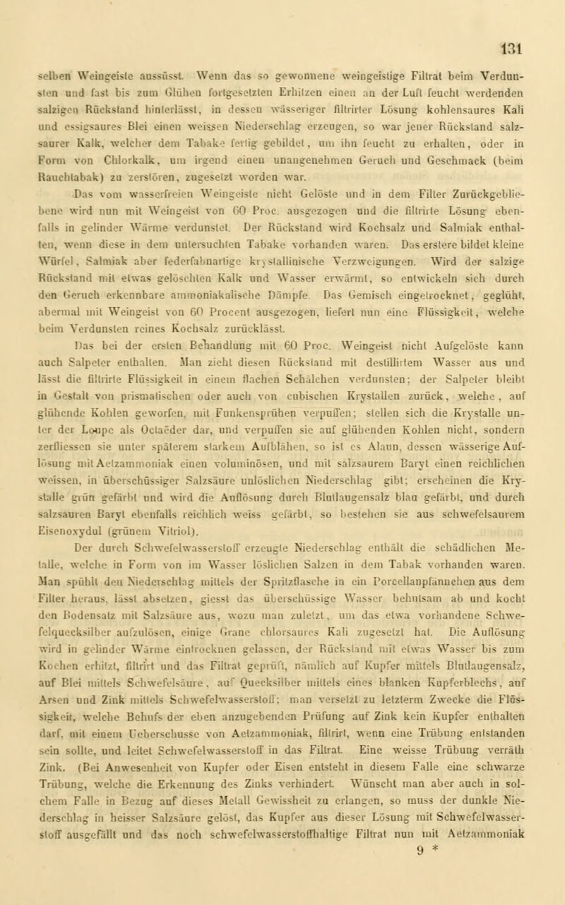 selben Weingeisle aussüsst. Wenn das so gewonnene weingeistige Fillrat beim Verdun- sten und fast bis zum Glühen fortgesetzten Erhitzen einen an der Lufl feucht werdenden salzigen Rückstand hinterlässt, in dessen wässeriger filtrirter Lösung kohlensaures Kali und essigsaures Blei einen weissen Niederschlag erzeugen, so war jener Rückstand salz- saurer Kalk, welcher dem Tabake fertig gebildet, um ihn feucht zu erhalten, oder in Form von Chlorkalk, um irgend einen unangenehmen Geruch und Geschmack fbeim Rauchtabak) zu zerstören, zugesetzt worden war. Das vom wasserfreien Weingeisle nicht Gelöste und in dem Filier Zurückgeblie- bene wird nun mit Weingeist von 60 Proc. ausgezogen und die fillrhle Lösung eben- falls in gelinder Wärme verdunstet. Der Rückstand wird Kochsalz und Salmiak enthal- ten, wenn diese in dem untersuchten Tabake vorhanden waren. Das erslerc bildet kleine Würfel, Salmiak aber federfabnartige kristallinische Verzweigungen. Wird der salzige Rückstand mit etwas gelöschten Kalk und Wasser erwärmt, so entwickeln sich durch den Geruch erkennbare ammoniakalische Dämpfe. Das Gemisch eingetrocknet, geglüht. abermal mit Weingeist von 00 Proeen! ausgezogen, liefert nun eine Flüssigkeit, welche beim Verdunsten reines Kochsalz zurücklässl. Das bei der ersten Behandlung mit HO Proc. Weingeist nicht Aufgelöste kann auch Salpeter enthalten. Man zieht diesen Rückstand mit deslillirteni Wasser aus und lät die fillrirte Flüssigkeil in einem flachen Schälchen verdunsten: der Salpeter bleibt in Gestalt von prismatischen oder auch von cubisehen Kryslallen zurück, welche, auf glühende Kohlen geworfen, mit Funkensprühen verpuffen; stellen sich die Krystalle un- ler der Loupc als Octaeder dar, und verpuffen sie auf glühenden Kohlen nicht, sondern zerfliessen sie unter späterem starkem Aufblähen, so ist es Alaun, dessen wässerige Auf- lösung mit Aelzammoniak einen voluminösen, und mit salzsaurem Baryt einen reichlichen Weissen, in überschüssiger Salzsäure unlöslichen Niederschlag gibt; erscheinen die Kry- stalle guin gefärbt und wird die Auflösung durch Blutlaugensalz blau gefärbt, und durch Salzsäuren Baryt ebenfalls reichlich weiss gefärbt, so bestehen sie aus schwefelsaurem Eisenozydul (grünem Vitriol). Der durch Schwefelwasserstoff erzeugte Niederschlag enthält die schädlichen Me- talle, welche in Form von im Wasser löslichen Salzen in dem Tabak vorhanden waren. Man spühlt den Niederschlag mittels der Spritzflasche in ein I'orcellanpfannchcn aus dem Filter heraus, lässl absetzen, giesst das überschüssige Wasser behutsam ab und kocht d.-ri Bodensatz mit Salzsäure aus, wozu man zuletzt, um das etwa vorhandene Schwe- fclquecksilbcr aufzulösen, einige Grane chlorsaures Kali zugesetzt hat. Die Auflösung wird in gelinder Wärme eintrocknen gelassen, der Rückstand mit etwas Wasser bis zum K. hen erhitzt, fdtrirt und das Fillrat geprüft, nämlich auf Kupfer mittels Blutlaugensalz, auf Blei mittels Schwefelsäure, auf Quecksilber mittels eines blanken Kupferblechs, auf Arsen und Zink mittels Schwefelwasserstoff; man versetzt zu letzterm Zwecke die Flüs- sigkeit, welche Behufs der eben anzugebenden Prüfung auf Zink kein Kupfer enthalten darf, mit einem l'cberschussc von Aelzammoniak, fil!rirl, wenn eine Trübung entstanden sein sollte, und leitet Schwefelwasserstoff in das Fillrat. Eine weisse Trübung verrälh Zink. (Bei Anwesenheit von Kupfer oder Eisen entsteht in diesem Falle eine schwarze Trübung, welche die Erkennung des Ziuks verhindert Wünscht man aber auch in sol- chem Falle in Bezug auf dieses Metall Gewissheil zu erlangen, so muss der dunkle Nie- derschlag in heisser Salzsäure gelöst, das Kupfer aus dieser Lösung mit Schwefelwasser- stoff ausgefällt und das noch schwefelwasscrstofThaltige Filtrat nun mit Aelzammoniak 9 *