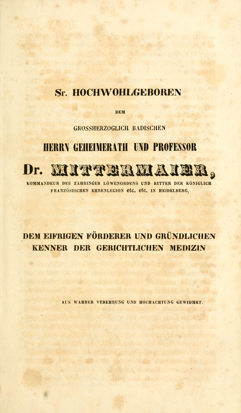 Sr. HOCHWOHLGEBOREIN DEM GROSSHERZOGLICH BADISCHEN HERM GEHEIMERATH IM) PROFESSOR Dr. KMi KOMMANDEUR DES ZÄHRINGER LÖWENORDENS UND RITTER DER KÖNIGLICH FRANZÖSISCHEN EHRENLEGION etc. etc. IN HEIDELBERG, DEM EIFRIGEN FORDERER UND GRÜNDLICHEN KENNER DER GERICHTLICHEN MEDIZIN AIS WAHRER VEREHRUNG UND HOCHACHTUNG GEWIDMET.