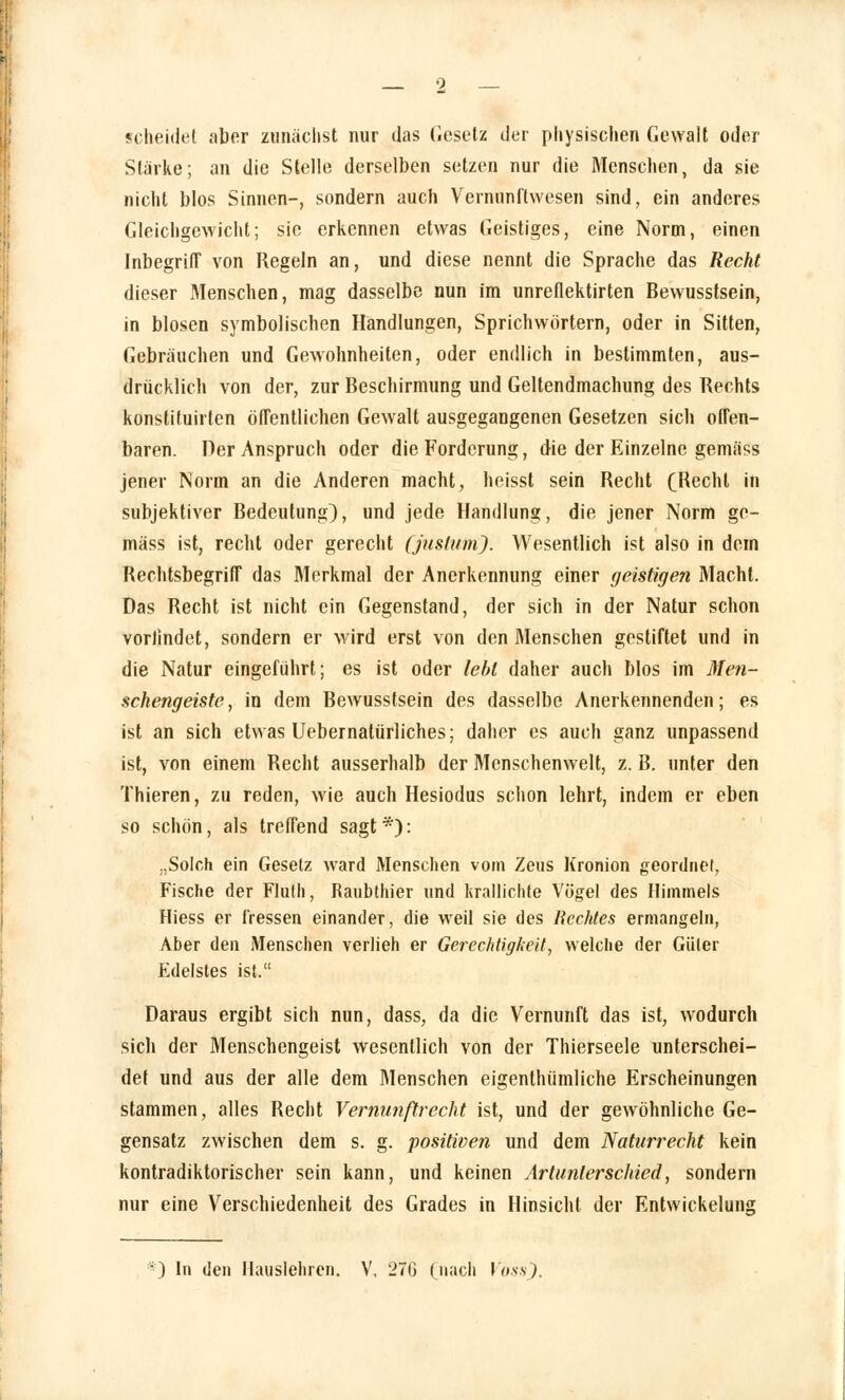 scheidet aber zunächst nur das Gesetz der physischen Gewalt oder Stärke; an die Stelle derselben setzen nur die Menschen, da sie nicht blos Sinnen-, sondern auch Vernunflwesen sind, ein anderes Gleichgewicht; sie erkennen etwas Geistiges, eine Norm, einen Inbegriff von Regeln an, und diese nennt die Sprache das Recht dieser Menschen, mag dasselbe nun im unreflektirten Bewusstsein, in blosen symbolischen Handlungen, Sprichwörtern, oder in Sitten, Gebräuchen und Gewohnheiten, oder endlich in bestimmten, aus- drücklich von der, zur Beschirmung und Geltendmachung des Rechts konstituirlcn öffentlichen Gewalt ausgegangenen Gesetzen sich offen- baren. Per Anspruch oder die Forderung, die der Einzelne gemäss jener Norm an die Anderen macht, heisst sein Recht (Recht in subjektiver Bedeutung), und jede Handlung, die jener Norm ge- mäss ist, recht oder gerecht (juslumj. Wesentlich ist also in dem Rechtsbegriff das Merkmal der Anerkennung einer geistigen Macht. Das Recht ist nicht ein Gegenstand, der sich in der Natur schon vorfindet, sondern er wird erst von den Menschen gestiftet und in die Natur eingeführt; es ist oder lebt daher auch blos im Men- schengeiste, in dem Bewusstsein des dasselbe Anerkennenden; es ist an sich etwas Uebernatürliches; daher es auch ganz unpassend ist, von einem Recht ausserhalb der Mcnschenwelt, z. B. unter den Thieren, zu reden, wie auch Hesiodus schon lehrt, indem er eben so schön, als treffend sagt *): „Solch ein Gesetz ward Menschen vom Zeus Kronion geordnet, Fische der Fluth, Raubthier und krallichte Vögel des Himmels Hiess er fressen einander, die weil sie des Rechtes ermangeln, Aber den Menschen verlieh er Gerechtigkeit, welche der Güter Edelstes ist. Daraus ergibt sich nun, dass, da die Vernunft das ist, wodurch sich der Menschengeist wesentlich von der Thierseele unterschei- det und aus der alle dem Menschen eigenthümliche Erscheinungen stammen, alles Recht Vernunftrecht ist, und der gewöhnliche Ge- gensatz zwischen dem s. g. positiven und dem Naturrecht kein kontradiktorischer sein kann, und keinen Artunterschied, sondern nur eine Verschiedenheit des Grades in Hinsicht der Entwicklung ■) In den Mauslehren. V, 27G (nach Voss).