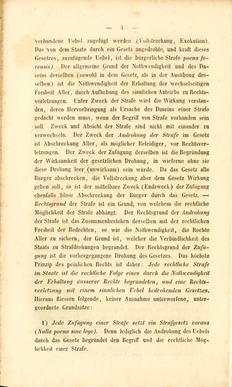 Verbundene Uebel zugefügt werden (Vollstreckung, Exekution). Das von dem Staate durch ein Gesetz angedrohte, und kraft dieses Gesetzes, zuzufügende Uebel, ist die bürgerliche Strafe poena fo- rensisj. Der allgemeine Grund der Notwendigkeit und des Da- seins derselben (sowohl in dem Gesetz, als in der Ausübung des- selben) ist die Nothwendigheit der Erhaltung der wechselseitigen Freiheit Aller, durch Aufhebung des sinnlichen Antriebs zu Rechts- verletzungen. Unter Zweck der Strafe wird die Wirkung verstan- den, deren Hervorbringung als Ursache des Daseins einer Strafe gedacht werden muss, wenn der Begriff von Strafe vorhanden sein soll. Zweck und Absicht der Strafe sind nicht mit einander zu verwechseln. Der Zweck der Androhung der Strafe im Gesetz ist Abschreckung Aller, als möglicher Beleidiger, vor Rechtsver- letzungen. Der Zweck der Zufügung derselben ist die Begründung der Wirksamkeit der gesetzlichen Drohung, in wieferne ohne sie diese Drohung leer (unwirksam) sein würde. Da das Gesetz alle Bürger abschrecken, die Vollstreckung aber dem Gesetz Wirkung geben soll, so ist der mittelbare Zweck (Endzweck) der Zufügung ebenfalls blose Abschreckung der Bürger durch das Gesetz. — Rechtsgrund der Strafe ist ein Grund, von welchem die rechtliche Möglichkeit der Strafe abhängt. Der Rechtsgrund der Androhung der Strafe ist das Zusammenbestehen derselben mit der rechtlichen Freiheit der Bedrohten, so wie die Nothwendigkeit, die Rechte Aller zu sichern, der Grund ist, welcher die Verbindlichkeit des Staats zu Strafdrohungen begründet. Der Rechtsgrund der Zufü- gung ist die vorhergegangene Drohung des Gesetzes. Das höchste Prinzip des peinlichen Rechts ist daher: Jede rechtliche Strafe im Staate ist die rechtliche Folge eines durch die Nothwendigkeit der Erhaltung äusserer Rechte begründeten, und eine Rechts- verletzung mit einem sinnlichen Uebel bedrohenden Gesetzes» Hieraus fliessen folgende, keiner Ausnahme unterworfene, unter- geordnete Grundsätze: 1) Jede Zufügung einer Strafe setzt ein Strafgesetz voraus (Nulla poena sine lege). Denn lediglich die Androhung des Uebels durch das Gesetz begründet den Begriff und die rechtliche Mög- lichkeit einer Strafe.