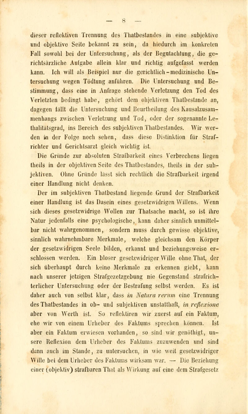 dieser reflekliven Trennung des Thatbestandes in eine subjektive und objektive Seite bekannt zu sein, da hiedurch im konkreten Fall sowohl bei der Untersuchung, als der Begutachtung, die ge- richtsärzliche Autgabe allein klar und richtig aufgefasst werden kann. Ich will als Beispiel nur die gerichtlich-medizinische Un- tersuchung wegen Tödtung anführen. Die Untersuchung und Be- stimmung, dass eine in Anfrage stehende Verletzung den Tod des Verletzten bedingt habe, gehört dem objektiven Thatbestande an, dagegen fällt die Untersuchung und Beurtheilung des Kausalzusam- menhangs zwischen Verletzung und Tod, oder der sogenannte Le- thalitätsgrad, ins Bereich des subjektiven Thatbestandes. Wir wer- den in der Folge noch sehen, dass diese Distinktion für Straf- richter und Gerichtsarzt gleich wichtig ist. Die Gründe zur absoluten Strafbarkeit eines Verbrechens liegen theils in der objektiven Seite des Thatbestandes, theils in der sub- jektiven. Ohne Gründe lässt sich rechtlich die Strafbarkeit irgend einer Handlung nicht denken. Der im subjektiven Thatbestand liegende Grund der Strafbarkeit einer Handlung ist das Dasein eines gesetzwidrigen Willens. Wenn sich dieses gesetzwidrige Wollen zur Thatsache macht, so ist ihre Natur jedenfalls eine psychologische, kann daher sinnlich unmittel- bar nicht wahrgenommen, sondern muss durch gewisse objektive, sinnlich wahrnehmbare Merkmale, welche gleichsam den Körper der gesetzwidrigen Seele bilden, erkannt und beziehungsweise er- schlossen werden. Ein bioser gesetzwidriger Wille ohne That, der sich überhaupt durch keine Merkmale zu erkennen giebt, kann nach unserer jetzigen Slrafgezetzgebung nie Gegenstand strafrich- terlicher Untersuchung oder der Bestrafung selbst werden. Es ist daher auch von selbst klar, dass in Natura rerum eine Trennung des Thatbestandes in ob- und subjektiven unstatthaft, in refiexione aber von Werth ist. So reflektiren wir zuerst auf ein Faktum, ehe wir von einem Urheber des Faktums sprechen können. Ist aber ein Faktum erwiesen vorhanden, so sind wir genöthigt, un- sere Reflexion dem Urheber des Faktums zuzuwenden und sind dann auch im Stande, zu untersuchen, in wie weit gesetzwidriger Wille bei dem Urheber des Faktums wirksam war. — Die Beziehung einer (objektiv) strafbaren That als Wirkung auf eine dem Strafgesetz