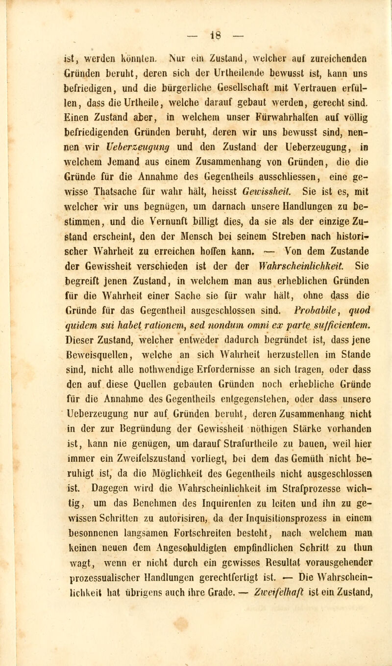 ist, werden könnten. Nur ein Zustand, welcher auf zureichenden Gründen beruht, deren sich der Urtheilende bewusst ist, kann uns befriedigen, und die bürgerliche Gesellschaft mit Vertrauen erfül- len, dass die Urtheile, welche darauf gebaut werden, gerecht sind. Einen Zustand aber, in welchem unser Fürwahrhalten auf völlig befriedigenden Gründen beruht, deren wir uns bewusst sind, nen- nen wir Ueberzeugung und den Zustand der Ueberzeugung, in welchem Jemand aus einem Zusammenhang von Gründen, die die Gründe für die Annahme des Gegentheils ausschliessen, eine ge- wisse Thatsache für wahr hält, heisst Gewissheit. Sie ist es, mit welcher wir uns begnügen, um darnach unsere Handlungen zu be- stimmen, und die Vernunft billigt dies, da sie als der einzige Zu- stand erscheint, den der Mensch bei seinem Streben nach histori- scher Wahrheit zu erreichen hoffen kann. •— Von dem Zustande der Gewissheit verschieden ist der der Wahrscheinlichkeit. Sie begreift jenen Zustand, in welchem man aus erheblichen Gründen für die Wahrheit einer Sache sie für wahr hält, ohne dass die Gründe für das Gegentheil ausgeschlossen sind. Probabile, quod quidem sui habet rationem, sed nondum omni ex parte sufficientem. Dieser Zustand, welcher entweder dadurch begründet ist, dass jene Beweisquellen, welche an sich Wahrheit herzustellen im Stande sind, nicht alle nothwendige Erfordernisse an sich tragen, oder dass den auf diese Quellen gebauten Gründen noch erhebliche Gründe für die Annahme des Gegentheils entgegenstehen, oder dass unsere Ueberzeugung nur auf Gründen beruht, deren Zusammenhang nicht in der zur Begründung der Gewissheit nöthigen Stärke vorhanden ist, kann nie genügen, um darauf Strafurtheile zu bauen, weil hier immer ein Zweifelszustand vorliegt, bei dem das Gemüth nicht be- ruhigt ist, da die Möglichkeit des Gegentheils nicht ausgeschlossen ist. Dagegen wird die Wahrscheinlichkeit im Strafprozesse wich- tig, um das Benehmen des Inquirenten zu leiten und ihn zu ge- wissen Schritten zu autorisiren, da der Inquisitionsprozess in einem besonnenen langsamen Fortschreiten besteht, nach welchem man keinen neuen dem Angeschuldigten empfindlichen Schritt zu thun wagt, wenn er nicht durch ein gewisses Resultat vorausgehender prozessualischer Handlungen gerechtfertigt ist. — Die Wahrschein- lichkeit hat übrigens auch ihre Grade. — Zweifelhaß ist ein Zustand,