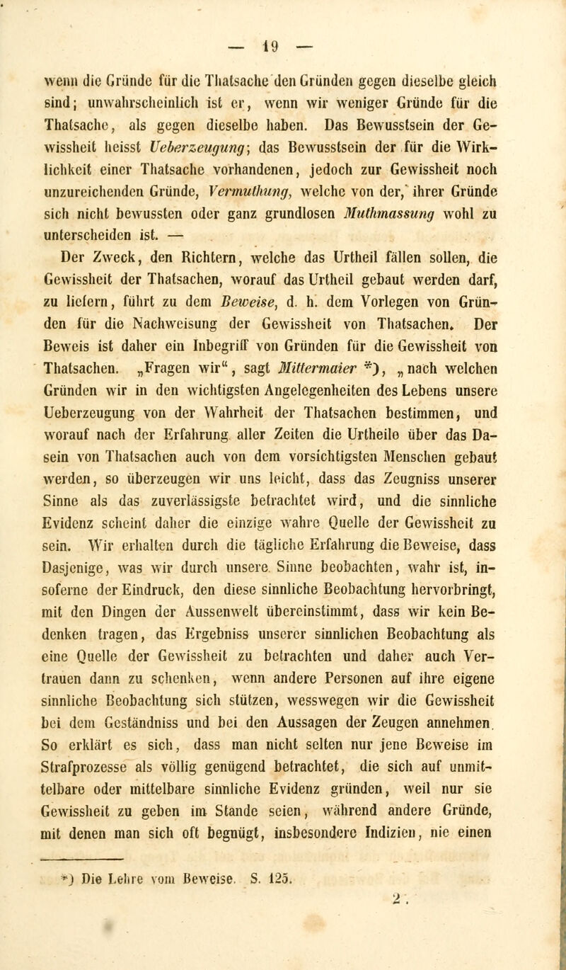 wenn die Gründe für die Thalsache den Gründen gegen dieselbe gleich sind; unwahrscheinlich ist er, wenn wir weniger Gründe für die Thatsache, als gegen dieselbe haben. Das Bewusstsein der Ge- wissheit heisst Ueberzeugung; das Bewusstsein der für die Wirk- lichkeit einer Thatsache vorhandenen, jedoch zur Gewissheit noch unzureichenden Gründe, Vermuthung, welche von der,' ihrer Gründe sich nicht bewussten oder ganz grundlosen Muthmassung wohl zu unterscheiden ist. — Der Zweck, den Bichtern, welche das Urtheil fällen sollen, die Gewissheit der Thatsachen, worauf das Urtheil gebaut werden darf, zu liefern, führt zu dem Beweise, d. h. dem Vorlegen von Grün- den für die Nachweisung der Gewissheit von Thatsachen. Der Beweis ist daher ein Inbegriff von Gründen für die Gewissheit von Thatsachen. „Fragen wir, sagt Mittermaier *), „nach welchen Gründen wir in den wichtigsten Angelegenheiten des Lebens unsere Ueberzeugung von der Wahrheit der Thatsachen bestimmen, und worauf nach der Erfahrung aller Zeiten die Urtheile über das Da- sein von Thatsachen auch von dem vorsichtigsten Menschen gebaut werden, so überzeugen wir uns leicht, dass das Zeugniss unserer Sinne als das zuverlässigste befrachtet wird, und die sinnliche Evidenz scheint daher die einzige wahre Quelle der Gewissheit zu sein. Wir erhalten durch die tägliche Erfahrung die Beweise, dass Dasjenige, was wir durch unsere Sinne beobachten, wahr ist, in- soferne der Eindruck, den diese sinnliche Beobachtung hervorbringt, mit den Dingen der Aussenwelt übereinstimmt, dass wir kein Be- denken tragen, das Ergebniss unserer sinnlichen Beobachtung als eine Quelle der Gewissheit zu betrachten und daher auch Ver- trauen dann zu schenken, wenn andere Personen auf ihre eigene sinnliche Beobachtung sich stützen, wesswegen wir die Gewissheit bei dem Geständniss und bei den Aussagen der Zeugen annehmen. So erklärt es sich, dass man nicht selten nur jene Beweise im Strafprozesse als völlig genügend betrachtet, die sich auf unmit- telbare oder mittelbare sinnliche Evidenz gründen, weil nur sie Gewissheit zu geben im Stande seien, während andere Gründe, mit denen man sich oft begnügt, insbesondere Indizien, nie einen *) Die Lehre vom Beweise. S. 125. 2.