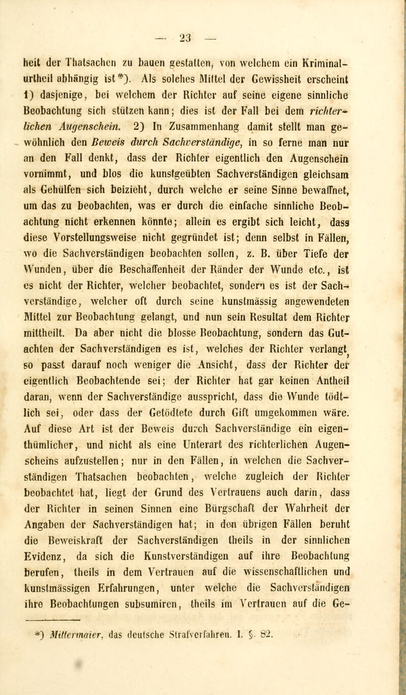 heit der Thatsachcn zu bauen gestatten, von welchem ein Kriminal- urtheil abhängig ist*). Als solches Mittel der Gewissheit erscheint 1) dasjenige, bei welchem der Richter auf seine eigene sinnliche Beobachtung sich stützen kann; dies ist der Fall bei dem richter- lichen Augenschein. 2) In Zusammenhang damit stellt man ge- wöhnlich den Beweis durch Sachverständige, in so ferne man nur an den Fall denkt, dass der Richter eigentlich den Augenschein vornimmt, und blos die kunsfgeübten Sachverständigen gleichsam als Gehülfen sich beizieht, durch welche er seine Sinne bewaffnet, um das zu beobachten, was er durch die einfache sinnliche Beob- achtung nicht erkennen könnte; allein es ergibt sich leicht, dass diese Vorstellungsweise nicht gegründet ist; denn selbst in Fällen, wo die Sachverständigen beobachten sollen, z. B. über Tiefe der Wunden, über die Beschaffenheit der Ränder der Wunde etc., ist es nicht der Richter, welcher beobachtet, sondern es ist der Sach- verständige, welcher oft durch seine kunstmässig angewendeten Mittel zur Beobachtung gelangt, und nun sein Resultat dem Richter mittheilt. Da aber nicht die blosse Beobachtung, sondern das Gut- achten der Sachverständigen es ist, welches der Richter verlangt so passt darauf noch weniger die Ansicht, dass der Richter der eigentlich Beobachtende 6ei; der Richter hat gar keinen Antheil daran, wenn der Sachverständige ausspricht, dass die Wunde tödt- lich sei, oder dass der Getödtete durch Gift umgekommen wäre. Auf diese Art ist der Beweis durch Sachverständige ein eigen- thümlicher, und nicht als eine Unterart des richterlichen Augen- scheins aufzustellen; nur in den Fällen, in welchen die Sachver- ständigen Thatsachen beobachten, welche zugleich der Richter beobachtet hat, liegt der Grund des Vertrauens auch darin, dass der Richter in seinen Sinnen eine Bürgschaft der Wahrheit der Angaben der Sachverständigen hat; in den übrigen Fällen beruht die Beweiskraft der Sachverständigen theils in der sinnlichen Evidenz, da sich die Kunstverständigen auf ihre Beobachtung berufen, theils in dem Vertrauen auf die wissenschaftlichen und kunstmässigen Erfahrungen, unter welche die Sachverständigen ihre Beobachtungen subsumiren, theils im Vertrauen auf die Ge- *) Mittermeier, das deutsche Strafverfahren. I. §. 82.