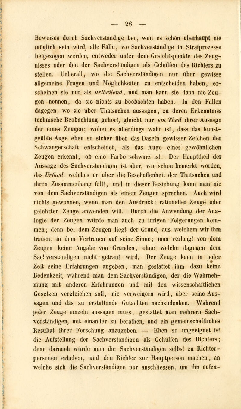 Beweises durch Sachverstandige bei, »eil es schön überhaupt nie möglich sein wird, alle Fälle, wo Sachverständige im Strafprozesse beigezogen werden, entweder unter dem Gesichtspunkte des Zeug- nisses oder den der Sachverständigen als Gehülfen des Richters zu stellen. Ueberall, wo die Sachverständigen nur über gewisse allgemeine Fragen und Möglichkeiten zu entscheiden haben, er- scheinen sie nur als urlheilend, und man kann sie dann nie Zeu- gen nennen, da sie nichts zu beobachten haben. In den Fällen dagegen, wo sie über Thatsachen aussagen, zu deren Erkenntniss technische Beobachtung gehört, gleicht nur ein Theil ihrer Aussage der eines Zeugen; wobei es allerdings wahr ist, dass das kunst- geübte Auge eben so sicher über das Dasein gewisser Zeichen der Schwangerschaft entscheidet, als das Auge eines gewöhnlichen Zeugen erkennt, ob eine Farbe schwarz ist. Der Haupttheil der Aussage des Sachverständigen ist aber, wie schon bemerkt worden, das Urtheil, welches er über die Beschaffenheit der Thatsachen und ihren Zusammenhang fällt, und in dieser Beziehung kann man nie von dem Sachverständigen als einem Zeugen sprechen. Auch wird nichts gewonnen, wenn man den Ausdruck: rationeller Zeuge oder gelehrter Zeuge anwenden will. Durch die Anwendung der Ana- logie der Zeugen würde man auch zu irrigen Folgerungen kom- men ; denn bei dem Zeugen liegt der Grund, aus welchem wir ihm trauen, in dem Vertrauen auf seine Sinne; man verlangt von dem Zeugen keine Angabe von Gründen, ohne welche dagegen dem Sachverständigen nicht getraut wird. Der Zeuge kann in jeder Zeit seine Erfahrungen angeben, man gestattet ihm dazu keine Bedenkzeit, während man dem Sachverständigen, der die Wahrneh- mung mit anderen Erfahrungen und mit den wissenschaftlichen Gesetzen vergleichen soll, nie verweigern wird, über seine Aus- sagen und das zu erstattende Gutachten nachzudenken. Während jeder Zeuge einzeln aussagen muss, gestattet man mehrern Sach- verständigen, mit einander zu berathen, und ein gemeinschaftliches Resultat ihrer Forschung anzugeben. — Eben so ungeeignet ist die Aufstellung der Sachverständigen als Gehülfen des Richters; denn darnach würde man die Sachverständigen selbst zu Richter- personen erheben, und den Richter zur Hauptperson machen , an welche sich die Sachverständigen nur anschliessen, um ihn aufzu-