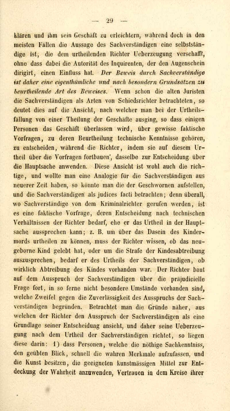 klären und ihm sein Geschäft zu erleichtern, während doch in den meisten Fällen die Aussage des Sachverständigen eine selbststän- dige ist, die dem urtheilenden Richter Ueberzeugung verschafft, ohne dass dabei die Autorität des Inquirenten, der den Augenschein dirigirt, einen Einfluss hat. Der Beweis durch Sachverständige ist daher eine eigentümliche und nach besondern Grundsätzen zu heurtheilende Art des Beireises. Wenn schon die alten Juristen die Sachverständigen als Arten von Schiedsrichter betrachteten, so deutet dies auf die Ansicht, nach welcher man bei der Urtheils- fällung von einer Theilung der Geschäfte ausging, so dass einigen Personen das Geschäft überlassen wird, über gewisse faktische Vorfragen, zu deren Beurtheilung technische Kenntnisse gehören, zu entscheiden, während die Richter, indem sie auf diesem Ur- thcil über die Vorfragen fortbauen', dasselbe zur Entscheidung über die Hauptsache anwenden. Diese Ansicht ist wohl auch die rich- tige, und wollte man eine Analogie für die Sachverständigen aus neuerer Zeit haben, so könnte man die der Geschwornen aufstellen, und die Sachverständigen als judices facti betrachten; denn überall, wo Sachverständige von dem Kriminalrichter gerufen werden, ist es eine faktische Vorfrage, deren Entscheidung nach technischen Verhältnissen der Richter bedarf, ehe er das Urtheil in der Haupt- sache, aussprechen kann; z. B. um über das Dasein des Kinder- mords urtheilen zu können, muss der Richter wissen, ob das neu- geborne Kind gelebt hat, oder um die Strafe der Kindesabtreibung auszusprechen, bedarf er des Urtheils der Sachverständigen, ob wirklich Abtreibung des Kindes vorhanden war. Der Richter baut auf dem Ausspruch der Sachverständigen über die präjudicielle Frage fort, in so ferne nicht besondere Umstände vorhanden sind, welche Zweifel gegen die Zuverlässigkeit des Ausspruchs der Sach- verständigen begründen. Betrachtet man die Gründe näher, aus welchen der Richter den Ausspruch der Sachverständigen als eine Grundlage seiner Entscheidung ansieht, und daher seine Ueberzeu- gung nach dem Urtheil der Sachverständigen richtet, so liegen diese darin: 1) dass Personen, welche die nöthige Sachkenntniss, den geübten Blick, schnell die wahren Merkmale aufzufassen, und die Kunst besitzen, die geeigneten kunstmässigen Mittel zur Ent- deckung der Wahrheit anzuwenden, Vertrauen in dem Kreise ihrer