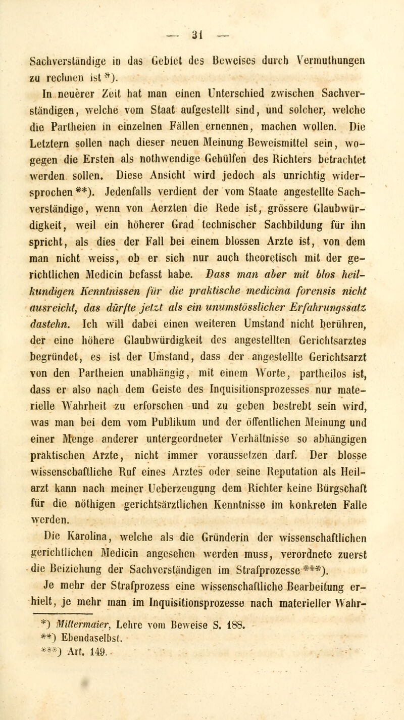 Sachverständige in das Gebiet des Beweises durch Vermuthungen zu rechnen ist s). In neuerer Zeit hat man einen Unterschied zwischen Sachver- ständigen, welche vom Staat aufgestellt sind, und solcher, welche die Partheien in einzelnen Fällen ernennen, machen wollen. Die Letztern sollen nach dieser neuen Meinung Beweismittel sein, wo- gegen die Ersten als nothwendige Gehülfen des Richters betrachtet werden sollen. Diese Ansicht wird jedoch als unrichtig wider- sprochen **). Jedenfalls verdient der vom Staate angestellte Sach- verständige, wenn von Aerzten die Rede ist, grössere Glaubwür- digkeit, weil ein höherer Grad technischer Sachbildung für ihn spricht, als dies der Fall bei einem blossen Arzte ist, von dem man nicht weiss, ob er sich nur auch theoretisch mit der ge- richtlichen Medicin befasst habe. Dass man aber mit blos heil- kundigen Kenntnissen für die praktische medicina forensis nicht ausreicht, das dürfte jetzt als ein unumstüsslicher Erfahrungssatz dastehn. Ich will dabei einen weiteren Umstand nicht berühren, der eine höhere Glaubwürdigkeit des angestellten Gerichtsarztes begründet, es ist der Umstand, dass der angestellte Gerichtsarzt von den Partheien unabhängig, mit einem Worte, partheilos ist, dass er also nach dem Geiste des Inquisitionsprozesses nur mate- rielle Wahrheit zu erforschen und zu geben bestrebt sein wird, was man bei dem vom Publikum und der öffentlichen Meinung und einer Menge anderer untergeordneter Verhältnisse so abhängigen praktischen Arzte, nicht immer voraussetzen darf. Der blosse wissenschaftliche Ruf eines Arztes oder seine Reputation als Heil- arzt kann nach meiner Ueberzeugung dem Richter keine Bürgschaft für die nöthigen gerichtsärztlichen Kenntnisse im konkreten Falle werden. Die Karolina, welche als die Gründerin der wissenschaftlichen gerichtlichen Medicin angesehen werden muss, verordnete zuerst die Beiziehung der Sachverständigen im Strafprozesse■***). Je mehr der Strafprozess eine wissenschaftliche Bearbeitung er- hielt, je mehr man im Inquisitionsprozesse nach materieller Wahr- *) Miltermaier, Lehre vom Beweise S. 188. **) Ebendaselbst. ***J Art. 149.