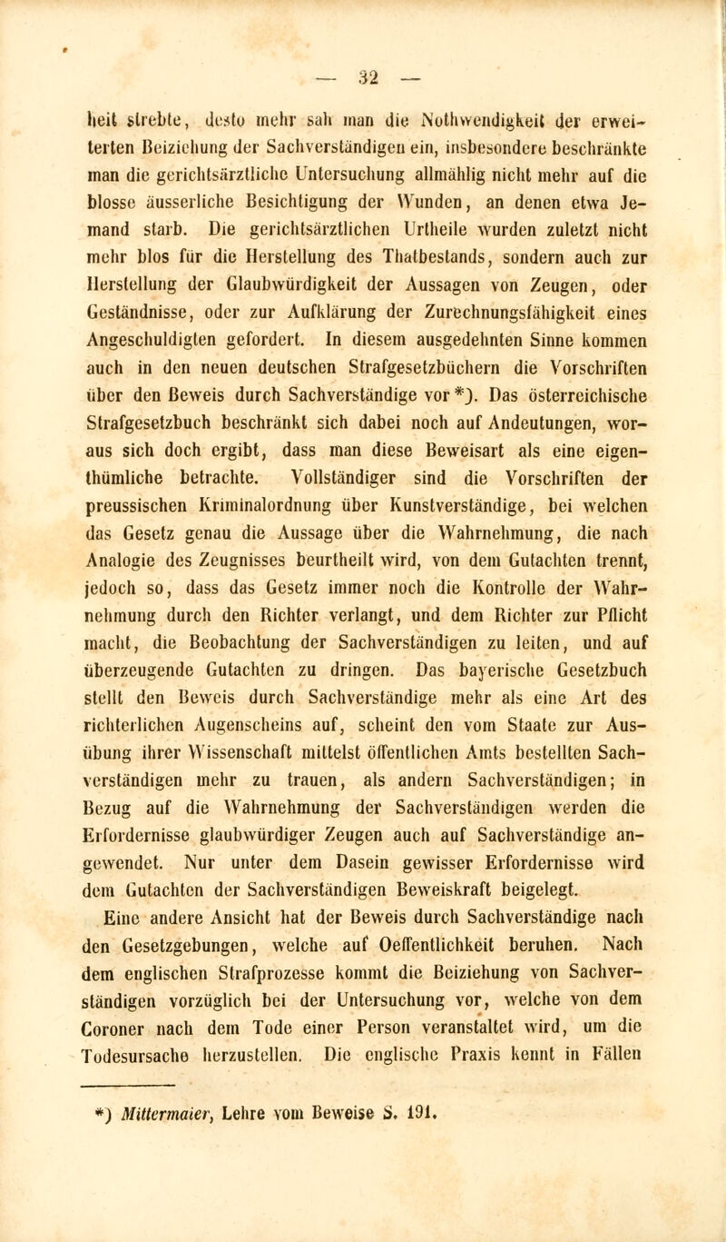 heit strebte, desto mehr sah man die Notwendigkeit der erwei- terten Beiziehung der Sachverstandigen ein, insbesondere beschrankte man die gerichtsärztliche Untersuchung allmählig nicht mehr auf die blosse äusserliche Besichtigung der Wunden, an denen etwa Je- mand starb. Die gerichtsärztlichen Urtheile wurden zuletzt nicht mehr blos für die Herstellung des Thatbestands, sondern auch zur Herstellung der Glaubwürdigkeit der Aussagen von Zeugen, oder Geständnisse, oder zur Aufklärung der Zurechnungsfähigkeit eines Angeschuldigten gefordert. In diesem ausgedehnten Sinne kommen auch in den neuen deutschen Strafgesetzbüchern die Vorschriften über den Beweis durch Sachverständige vor *}. Das österreichische Strafgesetzbuch beschränkt sich dabei noch auf Andeutungen, wor- aus sich doch ergibt, dass man diese Beweisart als eine eigen- thümliche betrachte. Vollständiger sind die Vorschriften der preussischen Kriminalordnung über Kunstverständige, bei welchen das Gesetz genau die Aussage über die Wahrnehmung, die nach Analogie des Zeugnisses beurtheilt wird, von dem Gutachten trennt, jedoch so, dass das Gesetz immer noch die Kontrolle der Wahr- nehmung durch den Richter verlangt, und dem Richter zur Pflicht macht, die Beobachtung der Sachverständigen zu leiten, und auf überzeugende Gutachten zu dringen. Das bayerische Gesetzbuch stellt den Beweis durch Sachverständige mehr als eine Art des richterlichen Augenscheins auf, scheint den vom Staate zur Aus- übung ihrer Wissenschaft mittelst öffentlichen Amts bestellten Sach- verständigen mehr zu trauen, als andern Sachverständigen; in Bezug auf die Wahrnehmung der Sachverständigen werden die Erfordernisse glaubwürdiger Zeugen auch auf Sachverständige an- gewendet. Nur unter dem Dasein gewisser Erfordernisse wird dem Gutachten der Sachverständigen Beweiskraft beigelegt. Eine andere Ansicht hat der Beweis durch Sachverständige nach den Gesetzgebungen, welche auf Oeffentlichkeit beruhen. Nach dem englischen Strafprozesse kommt die Beiziehung von Sachver- ständigen vorzüglich bei der Untersuchung vor, welche von dem Coroner nach dem Tode einer Person veranstaltet wird, um die Todesursache herzustellen. Die englische Praxis kennt in Fällen