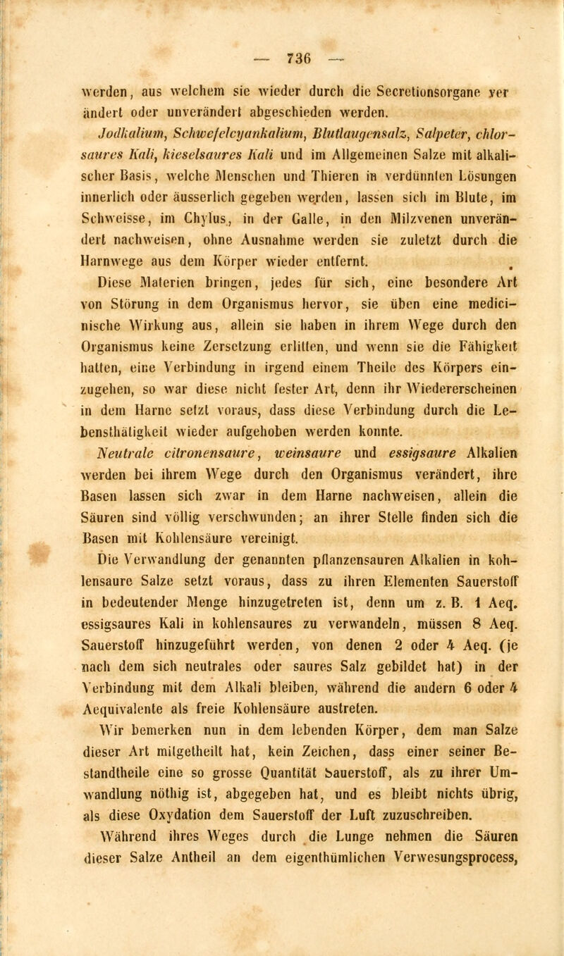 werden, aus welchem sie wieder durch die Secretionsorgane yer ändert oder unverändert abgeschieden werden. Jodkalium, Schwefelcyankalium, Blutlaugensulz, Salpeter, chlor- saures Kali, kieselsaures Kali und im Allgemeinen Salze mit alkali- scher Basis, welche Menschen und Thieren in verdünnlen Lösungen innerlich oder äusserlich gegeben we/den, lassen sich im Blute, im Schweisse, im Chylus, in der Galle, in den Milzvenen unverän- dert nachweisen, ohne Ausnahme werden sie zuletzt durch die Harnwege aus dem Körper wieder entfernt. Diese Materien bringen, jedes für sich, eine besondere Art von Störung in dem Organismus hervor, sie üben eine medici- nische Wirkung aus, allein sie haben in ihrem Wege durch den Organismus keine Zersetzung erlitten, und wenn sie die Fähigkeit hatten, eine Verbindung in irgend einem Theile des Körpers ein- zugehen, so war diese nicht fester Art, denn ihr Wiedererscheinen in dem Harne setzt voraus, dass diese Verbindung durch die Le- bensthäligkeit wieder aufgehoben werden konnte. Neutrale citronensaure, weinsaure und essigsaure Alkalien werden bei ihrem Wege durch den Organismus verändert, ihre Basen lassen sich zwar in dem Harne nachweisen, allein die Säuren sind völlig verschwunden; an ihrer Stelle finden sich die Basen mit Kohlensäure vereinigt. Die Verwandlung der genannten pfianzensauren Alkalien in koh- lensaure Salze setzt voraus, dass zu ihren Elementen Sauerstoff in bedeutender Menge hinzugetreten ist, denn um z. B. 1 Aeq. essigsaures Kali in kohlensaures zu verwandeln, müssen 8 Aeq. Sauerstoff hinzugeführt werden, von denen 2 oder h Aeq. (je nach dem sich neutrales oder saures Salz gebildet hat) in der Verbindung mit dem Alkali bleiben, während die andern 6 oder 4 Aequivalente als freie Kohlensäure austreten. Wir bemerken nun in dem lebenden Körper, dem man Salze dieser Art milgetheilt hat, kein Zeichen, dass einer seiner Be- standteile eine so grosse Quantität Sauerstoff, als zu ihrer Um- wandlung nöthig ist, abgegeben hat, und es bleibt nichts übrig, als diese Oxydation dem Sauerstoff der Luft zuzuschreiben. Während ihres Weges durch die Lunge nehmen die Säuren dieser Salze Antheil an dem eigenthümlichen Verwesungsprocess,