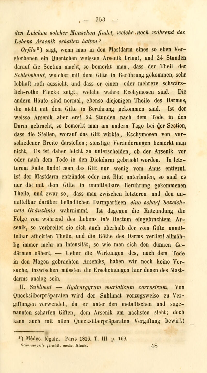 den Leichen solcher Menschen findet, welche-noch während des Lebens Arsenik erhalten hatten? Orfila*) sagt, wenn man in den Mastdarm eines so eben Ver- storbenen ein Quentchen weissen Arsenik bringt, und 24 Stunden darauf die Section macht, so bemerkt man, dass der Theil der Schleimhaut, welcher mit dem Gifte in Berührung gekommen, sehr lebhaft rolh aussieht, und dass er einen oder mehrere schwärz- lich-rothe Flecke zeigt, welche wahre Ecchymosen sind. Die andern Häute sind normal, ebenso diejenigen Theile des Darmes, die nicht mit dem Gifte in Berührung gekommen sind. Ist der weisse Arsenik aber erst 24 Stunden nach dem Tode in den Darm gebracht, so bemerkt man am andern Tage bei <Jer Section, dass die Stellen, worauf das Gift wirkte, Ecchymosen von ver- schiedener Breite darstellen; sonstige Veränderungen bemerkt man nicht. Es ist daher leicht zu unterscheiden, ob der Arsenik vor oder nach dem Tode in den Dickdarm gebracht worden. In letz- terem Falle findet man das Gift nur wenig vom Anus entfernt. Ist der Mastdarm entzündet oder mit Blut unterlaufen, so sind es nur die mit dem Gifte in unmittelbare Berührung gekommenen Theile, und zwar so, dass man zwischen letzteren und den un- mittelbar darüber befindlichen Darmpartieen eine scharf bezeich- nete Gränzlinie wahrnimmt. Ist dagegen die Entzündung die Folge von während des Lebens in's Bectum eingebrachtem Ar- senik, so verbreitet sie sich auch oberhalb der vom Gifte unmit- telbar afficirten Theile, und die Röthe des Darms verliert allmäh- lig immer mehr an Intensität, so wie man sich den dünnen Ge- därmen nähert. — lieber die Wirkungen des, nach dem Tode in den Magen gebrachten Arseniks, haben wir noch keine Ver- suche, inzwischen müssten die Erscheinungen hier denen des Mast- darms analog sein. II. Sublimat — Hydrargyrum muriaticum corrosivum. Von Quecksilberpräparaten wird der Sublimat vorzugsweise zu Ver- giftungen verwendet, da er unter den metallischen und soge- nannten scharfen Giften, dem Arsenik am nächsten steht; doch kann auch mit allen Quecksilberpräparaten Vergiftung bewirkt *) Medec. legale. Paris 1836. T. III. p. 169. Schürmayrr's gcrichtl, medic. Klinik. 48