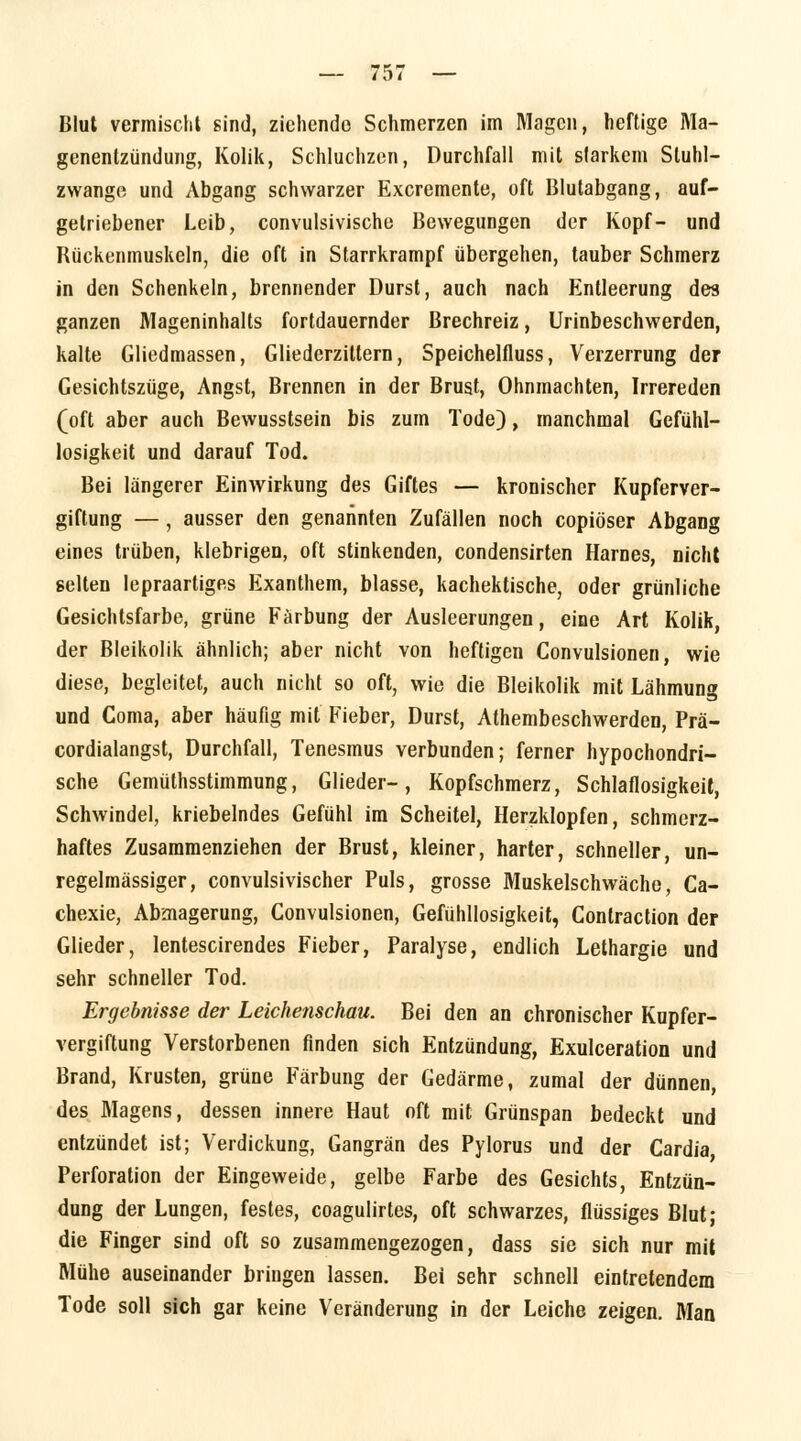 genentzündung, Kolik, Schluchzen, Durchfall mit starkem Sluhl- zwange und Abgang schwarzer Excremente, oft Blutabgang, auf- getriebener Leib, convulsivische Bewegungen der Kopf- und Bückenmuskeln, die oft in Starrkrampf übergehen, tauber Schmerz in den Schenkeln, brennender Durst, auch nach Entleerung des ganzen Mageninhalts fortdauernder Brechreiz, Urinbeschwerden, kalte Gliedmassen, Gliederzittern, Speichelfluss, Verzerrung der Gesichtszüge, Angst, Brennen in der Brust, Ohnmächten, Irrereden (oft aber auch Bewusstsein bis zum Tode), manchmal Gefühl- losigkeit und darauf Tod. Bei längerer Einwirkung des Giftes — kronischer Kupferver- giftung — , ausser den genannten Zufällen noch copiöser Abgang eines trüben, klebrigen, oft stinkenden, condensirten Harnes, nicht gelten lepraartiges Exanthem, blasse, kachektische, oder grünliche Gesichtsfarbe, grüne Färbung der Ausleerungen, eine Art Kolik, der Bleikolik ähnlich; aber nicht von heftigen Convulsionen, wie diese, begleitet, auch nicht so oft, wie die Bleikolik mit Lähmung und Coma, aber häufig mit Fieber, Durst, Athembeschwerden, Prä- cordialangst, Durchfall, Tenesmus verbunden; ferner hypochondri- sche Gemüthsstimmung, Glieder-, Kopfschmerz, Schlaflosigkeit, Schwindel, kriebelndes Gefühl im Scheitel, Herzklopfen, schmerz- haftes Zusammenziehen der Brust, kleiner, harter, schneller, un- regelmässiger, convulsivischer Puls, grosse Muskelschwäche, Ca- chexie, Abmagerung, Convulsionen, Gefühllosigkeit, Contraction der Glieder, lentescirendes Fieber, Paralyse, endlich Lethargie und sehr schneller Tod. Ergebnisse der Leichenschau. Bei den an chronischer Kupfer- vergiftung Verstorbenen finden sich Entzündung, Exulceration und Brand, Krusten, grüne Färbung der Gedärme, zumal der dünnen, des Magens, dessen innere Haut oft mit Grünspan bedeckt und entzündet ist; Verdickung, Gangrän des Pylorus und der Cardia Perforation der Eingeweide, gelbe Farbe des Gesichts, Entzün- dung der Lungen, festes, coagulirtes, oft schwarzes, flüssiges Blut; die Finger sind oft so zusammengezogen, dass sie sich nur mit Mühe auseinander bringen lassen. Bei sehr schnell eintretendem Tode soll sich gar keine Veränderung in der Leiche zeigen. Man