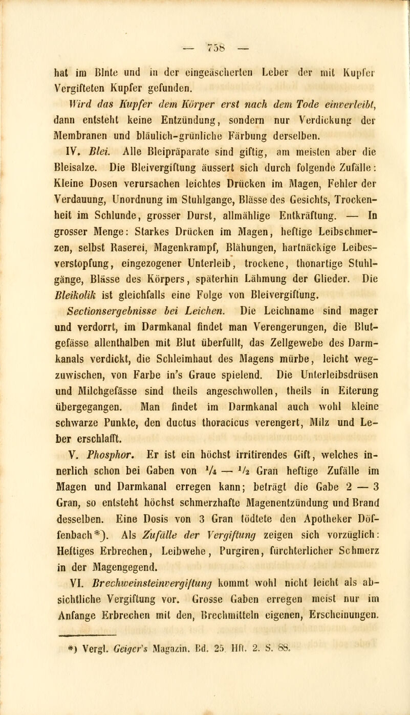 hat im Blnle und in der eingeäscherten Leber der mit Kupfer Vergifteten Kupfer gefunden. Wird das Kupfer dem Körper erst nach dem Tode einverleibt, dann entsteht keine Entzündung, sondern nur Verdickung der Membranen und bläulich-grünliche Färbung derselben. IV. Blei. Alle Bleipräparate sind giftig, am meisten aber die Bleisalze. Die Bleivergiftung äussert sich durch folgende Zufälle: Kleine Dosen verursachen leichtes Drücken im Magen, Fehler der Verdauung, Unordnung im Stuhlgange, Blässe des Gesichts, Trocken- heit im Schlünde, grosser Durst, allmählige Entkräftung. — In grosser Menge: Starkes Drücken im Magen, heftige Leibschmer- zen, selbst Baserei, Magenkrampf, Blähungen, hartnäckige Leibes- verstopfung, eingezogener Unterleib, trockene, thonartige Stuhl- gänge, Blässe des Körpers, späterhin Lähmung der Glieder. Die Bleikolik ist gleichfalls eine Folge von Bleivergiftung, Sectionsergebnisse bei Leichen. Die Leichname sind mager und verdorrt, im Darmkanal findet man Verengerungen, die Blut- gefässe allenthalben mit Blut überfüllt, das Zellgewebe des Darm- kanals verdickt, die Schleimhaut des Magens mürbe, leicht weg- zuwischen, von Farbe in's Graue spielend. Die Unterleibsdrüsen und Milchgefässe sind theils angeschwollen, theils in Eiterung übergegangen. Man findet im Darmkanal auch wohl kleine schwarze Punkte, den duetus thoracicus verengert, Milz und Le- ber erschlafft. V. Phosphor. Er ist ein höchst irritirendes Gift, welches in- nerlich schon bei Gaben von 1U — *h Gran heftige Zufälle im Magen und Darmkanal erregen kann; beträgt die Gabe 2 — 3 Gran, so entsteht höchst schmerzhafte Magenentzündung und Brand desselben. Eine Dosis von 3 Gran tödtete den Apotheker Döf- fenbach*). Als Zufälle der Vergiftung zeigen sich vorzüglich: Heftiges Erbrechen, Leibwehe, Purgiren, fürchterlicher Schmerz in der Magengegend. VI. Brechweinsteinvergiftung kommt wohl nicht leicht als ab- sichtliche Vergiftung vor. Grosse Gaben erregen meist nur im Anfange Erbrechen mit den, Brechmitteln eigenen, Erscheinungen. *) Vergl. Geigcr's Magazin. Ed. 25 Hfl. 2. S. 88.