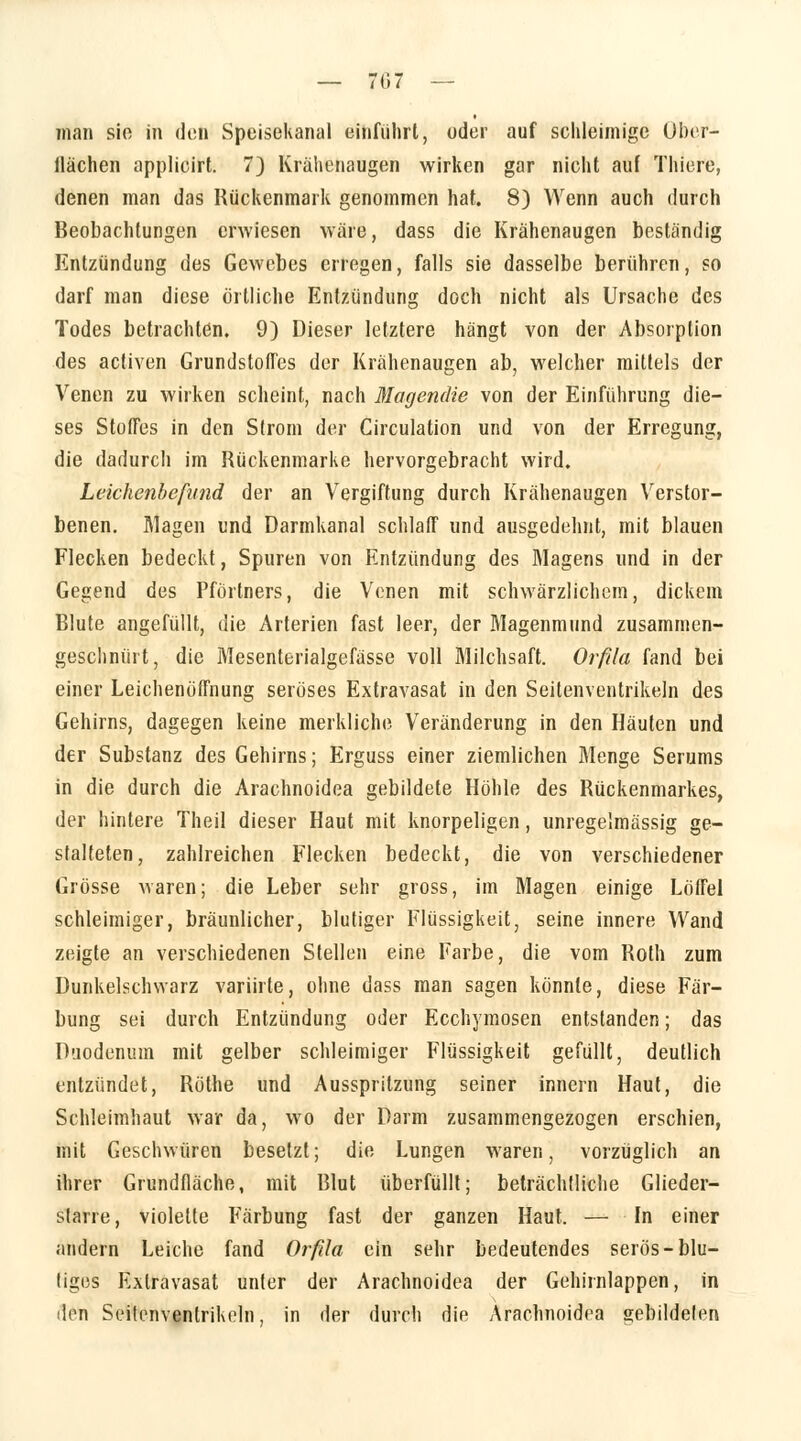 man sie in den Speisekanal einführt, oder auf schleimige Ober- flächen applicirt. 7) Krähenaugen wirken gar nicht auf Thiere, denen man das Rückenmark genommen hat. 8) Wenn auch durch Beobachtungen erwiesen wäre, dass die Krähenaugen beständig Entzündung des Gewebes erregen, falls sie dasselbe berühren, so darf man diese örtliche Entzündung doch nicht als Ursache des Todes betrachten. 9) Dieser letztere hängt von der Absorption des activen Grundstoffes der Krähenaugen ab, welcher mittels der Venen zu wirken scheint, nach Magendie von der Einführung die- ses Stoffes in den Strom der Circulation und von der Erregung, die dadurch im Rückenmarke hervorgebracht wird. Leichenbefund der an Vergiftung durch Krähenaugen Verstor- benen. Magen und Darmkanal schlaff und ausgedehnt, mit blauen Flecken bedeckt, Spuren von Entzündung des Riagens und in der Gegend des Pförtners, die Venen mit schwärzlichem, dickem Blute angefüllt, die Arterien fast leer, der Magenmund zusammen- geschnürt, die Mesenterialgefässe voll Milchsaft. Orfila fand bei einer Leichenöffnung seröses Extravasat in den Seitenventrikeln des Gehirns, dagegen keine merkliche Veränderung in den Häuten und der Substanz des Gehirns; Erguss einer ziemlichen Menge Serums in die durch die Arachnoidea gebildete Höhle des Bückenmarkes, der hintere Theil dieser Haut mit knorpeligen, unregelmässig ge- stalteten, zahlreichen Flecken bedeckt, die von verschiedener Grösse waren; die Leber sehr gross, im Magen einige Löffel schleimiger, bräunlicher, blutiger Flüssigkeit, seine innere Wand zeigte an verschiedenen Stellen eine Farbe, die vom Both zum Dunkelschwarz variirte, ohne dass man sagen könnte, diese Fär- bung sei durch Entzündung oder Ecchymosen entstanden; das Duodenum mit gelber schleimiger Flüssigkeit gefüllt, deutlich entzündet, Böthe und Ausspritzung seiner innern Haut, die Schleimhaut war da, wo der Darm zusammengezogen erschien, mit Geschwüren besetzt; die Lungen waren, vorzüglich an ihrer Grundfläche, mit Blut überfüllt; beträchtliche Glieder- slarre, violette Färbung fast der ganzen Haut. — In einer andern Leiche fand Orfda ein sehr bedeutendes serös-blu- liges Extravasat unter der Arachnoidea der Gehirnlappen, in den Seitenventrikeln, in der durch die Arachnoidea gebildelen