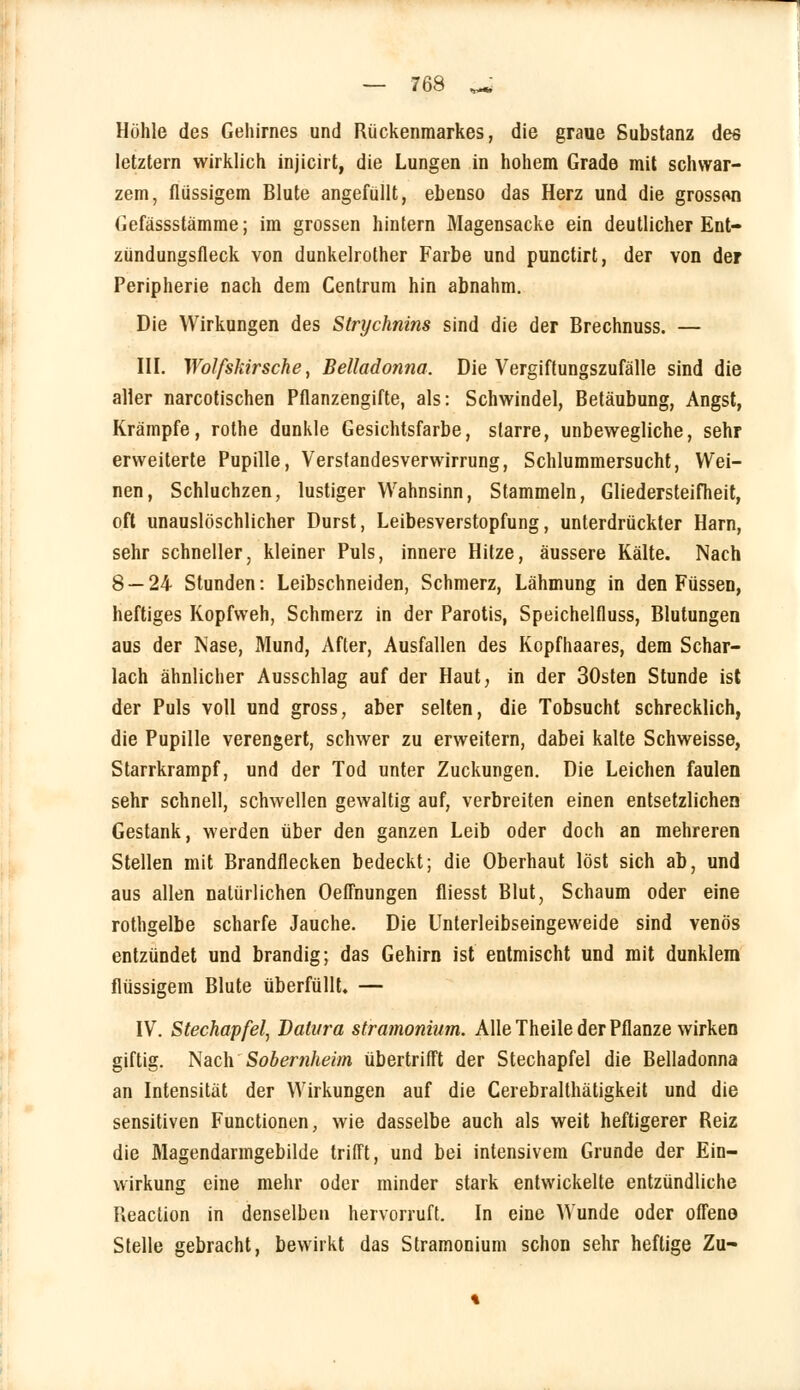 Höhle des Gehirnes und Rückenmarkes, die graue Substanz des letztern wirklich injicirt, die Lungen in hohem Grade mit schwar- zem, flüssigem Blute angefüllt, ebenso das Herz und die grossen Gefässstämme; im grossen hintern Magensacke ein deutlicher Ent- zündungsfleck von dunkelrother Farbe und punctirt, der von der Peripherie nach dem Centrum hin abnahm. Die Wirkungen des Strychnins sind die der Brechnuss. — III. Wolfskirsche, Belladonna. Die Vergiftungszufälle sind die aller narcotischen Pflanzengifte, als: Schwindel, Betäubung, Angst, Krämpfe, rothe dunkle Gesichtsfarbe, starre, unbewegliche, sehr erweiterte Pupille, Verstandesverwirrung, Schlummersucht, Wei- nen, Schluchzen, lustiger Wahnsinn, Stammeln, Gliedersteifheit, oft unauslöschlicher Durst, Leibesverstopfung, unterdrückter Harn, sehr schneller, kleiner Puls, innere Hitze, äussere Kälte. Nach 8 — 24 Stunden: Leibschneiden, Schmerz, Lähmung in den Füssen, heftiges Kopfweh, Schmerz in der Parotis, Speichelfluss, Blutungen aus der Nase, Mund, After, Ausfallen des Kopfhaares, dem Schar- lach ähnlicher Ausschlag auf der Haut, in der 30sten Stunde ist der Puls voll und gross, aber selten, die Tobsucht schrecklich, die Pupille verengert, schwer zu erweitern, dabei kalte Schweisse, Starrkrampf, und der Tod unter Zuckungen. Die Leichen faulen sehr schnell, schwellen gewaltig auf, verbreiten einen entsetzlichen Gestank, werden über den ganzen Leib oder doch an mehreren Stellen mit Brandflecken bedeckt; die Oberhaut löst sich ab, und aus allen natürlichen Oeffnungen fliesst Blut, Schaum oder eine rothgelbe scharfe Jauche. Die Unterleibseingeweide sind venös entzündet und brandig; das Gehirn ist entmischt und mit dunklem flüssigem Blute überfüllt. — IV. Stechapfel, Dalt/ra stramonium. Alle Theile der Pflanze wirken giftig. Nach Sobernheim übertrifft der Stechapfel die Belladonna an Intensität der Wirkungen auf die Cerebralthätigkeit und die sensitiven Functionen, wie dasselbe auch als weit heftigerer Reiz die Magendarmgebilde trifft, und bei intensivem Grunde der Ein- wirkung eine mehr oder minder stark entwickelte entzündliche Reaction in denselben hervorruft. In eine Wunde oder offene Stelle gebracht, bewirkt das Stramonium schon sehr heftige Zu-