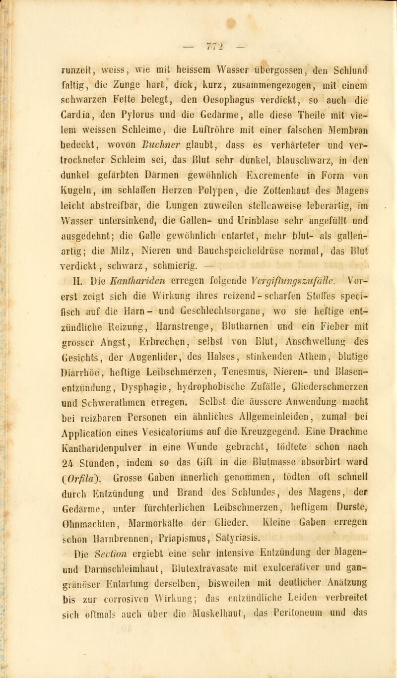 runzeit, weiss, wie mit heissem Wasser übergössen, den Schlund faltig, die Zunge hart, dick, kurz, zusammengezogen, mit einem schwarzen Fette belegt, den Oesophagus verdickt, so auch die Cardia, den Pylorus und die Gedärme, alle diese Theile mit vie- lem weissen Schleime, die Luftröhre mit einer falschen Membran bedeckt, wovon Büchner glaubt, dass es verhärteter und ver- trockneter Schleim sei, das Blut sehr dunkel, blauschwarz, in den dunkel gefärbten Därmen gewöhnlich Excremente in Form von Kugeln, im schlaffen Herzen Polypen, die Zottenkaut des Magens leicht abstreifbar, die Lungen zuweilen stellenweise leberartig, im Wasser untersinkend, die Gallen- und Urinblase sehr angefüllt und ausgedehnt; die Galle gewöhnlich entartet, mehr blut- als gallen- artig; die Milz, Nieren und Bauchspeicheldrüse normal, das Blut verdickt, schwarz, schmierig. — IL Die Kanthariden erregen folgende Vergifhingszufälle. Vor- erst zeigt sich die Wirkung ihres reizend-scharfen Stoffes speci- fisch auf die Harn- und Geschlechtsorgane, wo sie heftige ent- zündliche Reizung, Harnstrenge, Blutharnen und ein Fieber mit grosser Angst, Erbrechen, selbst von Blut, Anschwellung des Gesichts, der Augenlider, des Halses, stinkenden Athem, blutige Diarrhöe, heftige Leibschmerzen, Tenesmus, Nieren- und Blasen- entziindung, Dysphagie, hydrophobische Zufälle, Gliederschmerzen und Schwcralhmen erregen. Selbst die äussere Anwendung macht bei reizbaren Personen ein ähnliches Allgemeinleiden, zumal bei Application eines Vesicatoriums auf die Rreuzgegend. Eine Drachme Kantharidenpulver in eine Wunde gebracht, tödtete schon nach 24 Stunden, indem so das Gift in die Blutmasse absorbirt ward (^Orfila). Grosse Gaben innerlich genommen, tödten oft schnell durch Entzündung und Brand des Schlundes, des Magens, der Gedärme, unter fürchterlichen Leibschmerzen, heftigem Durste, Ohnmächten, Marmorkälte der Glieder. Kleine Gaben erregen schon llarnbrennen, Priapismus, Satyriasis. Die Section ergiebt eine sehr intensive Entzündung der Magen- und Darmschleimhaut, Blulextravasate mit exulcerativer und gan- gränöser Entartung derselben, bisweilen mit deutlicher Anätzung bis zur corrosivcn Wirkimg; das entzündliche Leiden verbreitet sich oftmals auch über die Muskelhauf, das Peritoneum und das