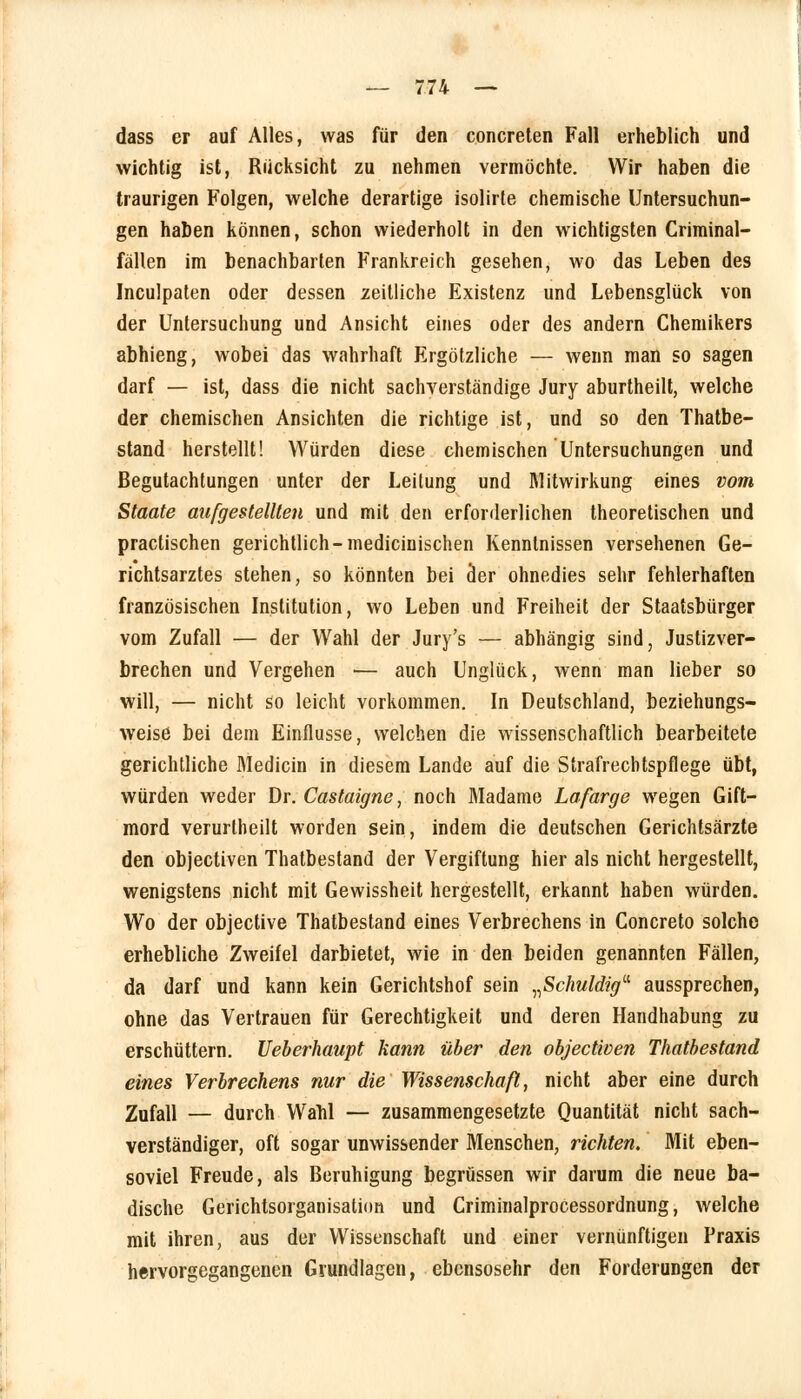 dass er auf Alles, was für den concreten Fall erheblich und wichtig ist, Rücksicht zu nehmen vermöchte. Wir haben die traurigen Folgen, welche derartige isolirte chemische Untersuchun- gen haben können, schon wiederholt in den wichtigsten Criminal- fällen im benachbarten Frankreich gesehen, wo das Leben des Inculpaten oder dessen zeitliche Existenz und Lebensglück von der Untersuchung und Ansicht eines oder des andern Chemikers abhieng, wobei das wahrhaft Ergötzliche — wenn man so sagen darf — ist, dass die nicht sachverständige Jury aburtheilt, welche der chemischen Ansichten die richtige ist, und so den Thatbe- stand herstellt! Würden diese chemischen Untersuchungen und Begutachtungen unter der Leitung und Mitwirkung eines vom Staate aufgestellten und mit den erforderlichen theoretischen und practischen gerichtlich-medicinischen Kenntnissen versehenen Ge- richtsarztes stehen, so könnten bei der ohnedies sehr fehlerhaften französischen Institution, wo Leben und Freiheit der Staatsbürger vom Zufall — der Wahl der Jury's — abhängig sind, Justizver- brechen und Vergehen — auch Unglück, wenn man lieber so will, — nicht so leicht vorkommen. In Deutschland, beziehungs- weise bei dem Einflüsse, welchen die wissenschaftlich bearbeitete gerichtliche Medicin in diesem Lande auf die Strafrechtspflege übt, würden weder Dr. Castaigne, noch Madame Lafarge wegen Gift- mord verurtheilt worden sein, indem die deutschen Gerichtsärzte den objectiven Thatbestand der Vergiftung hier als nicht hergestellt, wenigstens nicht mit Gewissheit hergestellt, erkannt haben würden. Wo der objective Thatbestand eines Verbrechens in Concreto solche erhebliche Zweifel darbietet, wie in den beiden genannten Fällen, da darf und kann kein Gerichtshof sein „Schuldig aussprechen, ohne das Vertrauen für Gerechtigkeit und deren Handhabung zu erschüttern. Ueberhaupt kann über den objectiven Thatbestand eines Verbrechens nur die Wissenschaß, nicht aber eine durch Zufall — durch Wanl — zusammengesetzte Quantität nicht sach- verständiger, oft sogar unwissender Menschen, richten. Mit eben- soviel Freude, als Beruhigung begrüssen wir darum die neue ba- dische Gerichtsorganisatüm und Criminalprocessordnung, welche mit ihren, aus der Wissenschaft und einer vernünftigen Praxis hervorgegangenen Grundlagen, ebensosehr den Forderungen der