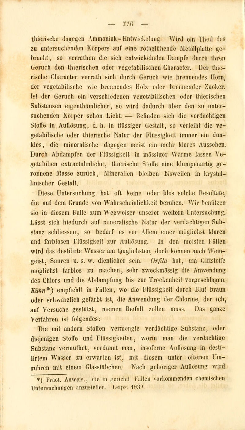 Ihierischc dagegen Ammoniak -Entwicklung. Wird ein Tlieil des zu untersuchenden Körpers auf eine rothglühende Metallplalte ge- bracht, so verrathen die sich entwickelnden Dämpfe durch ihren Geruch den thierischen oder vegetabilischen Character. Der thie- rische Character verräth sich durch Geruch wie brennendes Hörn, der vegetabilische wie brennendes Holz oder brennender Zucker. Ist der Geruch ein verschiedenen vegetabilischen oder thierischen Substanzen eigenthümlicher, so wird dadurch über den zu unter- suchenden Körper schon Licht. — Befinden sich die verdächtigen Stoffe in Auflösung, d. h. in flüssiger Gestalt, so verleiht die ve- getabilische oder thierische Natur der Flüssigkeit immer ein dun- kles, die mineralische dagegen meist ein mehr klares Aussehen. Durch Abdampfen der Flüssigkeit in massiger Wärme lassen Ve- getabilien extraetähnliche, thierische Stoffe eine klumpenartig ge- ronnene Masse zurück, Mineralien bleiben bisweilen in krystal- linischer Gestalt. Diese Untersuchung hat oft keine oder blos solche Resultate, die auf dem Grunde von Wahrscheinlichkeit beruhen. Wir benutzen sie in diesem Falle zum Wegweiser unserer weitern Untersuchung. Lässt sich hiedurch auf mineralische Natur der verdächtigen Sub- stanz schliessen, so bedarf es vor Allem einer möglichst klaren und farblosen Flüssigkeit zur Auflösung. In den meisten Fällen wird das destilirte Wasser am tauglichsten, doch können auch Wein- geist, Säuren u. s. w. dienlicher sein. Orfila hat, um Giftstoffe möglichst farblos zu machen, sehr zweckmässig die Anwendung des Chlors und die Abdampfung bis zur Trockenheit vorgeschlagen. Kühn*) empfiehlt in Fällen, wo die Flüssigkeit durch Blut braun oder schwärzlich gefärbt ist, die Anwendung der Chlorine, der ich, auf Versuche gestützt, meinen Beifall zollen muss. Das ganze Verfahren ist folgendes: Die mit andern Stoffen vermengte verdächtige Substanz, oder diejenigen Stoffe und Flüssigkeiten, worin man die verdächtige Substanz vermuthet, verdünnt man, insoferne Auflösung in desti- lirtem Wasser zu erwarten ist, mit diesem unter öfterem Um- rühren mit einem Glasstäbchen. Nach gehöriger Auflösung wird *) Fract. Anweis., die in gcriehll Fällen vorkommenden chemischen Untersuchungen anzustellen. Leip/ 183'».