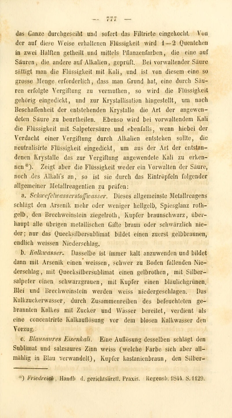 das Ganze durchgeseiht und sofort das Fillrirtc eingekocht. Von der auf diese Weise erhaltenen Flüssigkeit wird 1 — 2 Quentchen in zwei Hälften getheilt und mittels Pflanzenfarben, die eine auf Säuren, die andere auf Alkalien, geprüft. Bei vorwaltender Säure sättigt man die Flüssigkeit mit Kali, und ist von diesem eine so grosse Menge erforderlich, dass man Grund hat, eine durch Säu- ren erfolgte Vergiftung zu vermuthen, so wird die Flüssigkeit gehörig eingedickt, und zur Krystallisation hingestellt, um nach Beschaffenheit der entstehenden Krystalle die Art der angewen- deten Säure zu beurtheilen. Ebenso wird bei vorwaltendem Kali die Flüssigkeit mit Salpetersäure und ebenfalls, wenn hiebei der Verdacht einer Vergiftung durch Alkalien entstehen sollte, die neutralisirte Flüssigkeit eingedickt, um aus der Art der entstan- denen Krystalle das zur Vergiftung angewendete Kali zu erken- nen*)- Zeigt aber die Flüssigkeit weder ein Vorwalten der Säure, noch des Aikalfs an, so ist sie durch das Eintröpfeln folgender allgemeiner Metallreagentien zu prüfen: a. Schwcfelwasserslofjioasser. Dieses allgemeinste Metallreagens schlägt den Arsenik mehr oder weniger hellgelb, Spiesglanz roth- gelb, den Brechweinstein ziegelroth, Kupfer braunschwarz, über- haupt alle übrigen metallischen Gifle braun oder schwärzlich nie- der; nur das Quecksilbersublimat bildet einen zuerst gelbbraunen, endlich weissen Niederschlag. b. Kolkwasser. Dasselbe ist immer kalt anzuwenden und bildet dann mit Arsenik einen weissen, schwer zu Boden fallenden Nie- derschlag, mit Quecksilbersublimat einen gelbrothcn, mit Silber- salpeter einen schwarzgrauen, mit Kupfer einen bläulichgrünen. Blei und Brechweinstein werden weiss niedergeschlagen. Das Kalkzuckerwasser, durch Zusammenreiben des befeuchteten ge- brannten Kalkes mit Zucker und Wasser bereitet, verdient als eine concentrirte Kalkauflösung vor dem blosen Kalkwasser den Vorzug.: c. Blausaures Eisenkali. Eine Auflösung desselben schlägt den Sublimat und salzsaures Zinn weiss Cwelche Farbe sich aber all— mahlig in Blau verwandelt), Kupfer kastanienbraun, den Silber- *) Friedrcieb , Handb d. gerichtsärzll. Praxis. Kegensh. 1844. S. 1129.