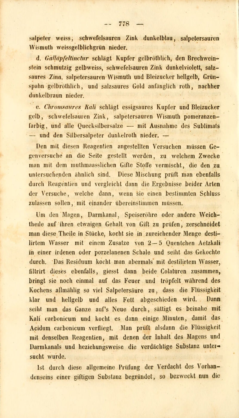 salpeter weiss, schwefelsauren Zink dunkelblau, salpetersauren Wismuth weissgelblichgrün nieder. d. GaHapfeltinctur schlägt Kupfer gelbröthlkh, den Brechwein- slein schmutzig gelbweiss, schwefelsauren Zink dunkelviolett, salz- saures Zinn, salpetersauren Wismuth und Bleizucker hellgelb, Grün- spahn gelbrüthlich, und salzsaures Gold anfanglich roth, nachher dunkelbraun nieder. e. Chromsaures Kali schlägt essigsaures Kupfer und Bleizucker gelb, schwefelsauren Zink, salpetersauren Wismuth pomeranzen- farbig, und alle Quecksilbersalze — mit Ausnahme des Sublimals — und den Silbersalpeter dunkelroth nieder. — Den mit diesen Reagentien angestellten Versuchen müssen Ge- genversuche an die Seite gestellt werden, zu welchem Zwecke man mit dem muthmaasslichen Gifte Stoffe vermischt, die den zu uniersuchenden ähnlich sind. Diese Mischung prüft man ebenfalls durch Reagentien und vergleicht dann die Ergebnisse beider Arten der Versuche, welche dann, wenn sie einen bestimmten Schluss zulassen sollen, mit einander übereinstimmen müssen. Um den Magen, Darmkanal, Speiseröhre oder andere Weich- theile auf ihren etwaigen Gehalt von Gift zu prüfen, zerschneidet man diese Theile in Stücke, kocht sie in zureichender Menge desti— lirtem Wasser mit einem Zusätze von 2—5 Quentchen Aetzkali in einer irdenen oder porzelanenen Schale und seiht das Gekochte durch. Das Residuum kocht man abermals mit destilirtem Wasser, filtrirt dieses ebenfalls, giesst dann beide Colaturen zusammen, bringt sie noch einmal auf das Feuer und tröpfelt während des Kochens allmählig so viel Salpefersäure zu, dass die Flüssigkeit klar und hellgelb und alles Fett abgeschieden wird. Dann seiht man das Ganze aufs Neue durch, sättigt es beinahe mit Kali carbonicum und kocht es dann einige Minuten, damit das Acidum carbonicum verfliegt. Man prüft alsdann die Flüssigkeit mit denselben Reagentien, mit denen der Inhalt des Magens und Darmkanals und beziehungsweise die verdächtige Substanz unter-» sucht wurde. Ist durch diese allgemeine Prüfung der Verdacht des Vorhan- denseins einer giftigen Substanz begründet, so bezweckt nun die