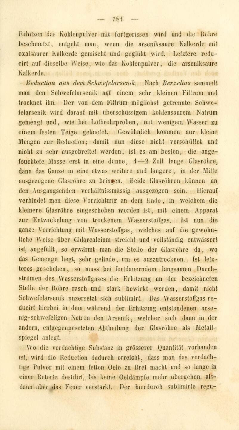 Erhitzen das Kohlonpulvcr mit forlgcrisscn wird und die Rühre beschmutzt, entgeht man, wenn die arseniksaurc Kalkerde mit oxalsaurer Kalkerde gemischt und geglüht wird. Letztere redu- cirt auf dieselbe Weise, wie das Kohlenpulver, die arseniksaure Kalkerde. Reduclion ans dem Schwefelarsenik. Nach Berzelius sammelt man den Schwefelarsenik auf einem sehr kleinen Filtrum und trocknet ihn. Der von dem Filtrum möglichst getrennte Schwe- felarsenik wird darauf mit überschüssigem kohlensaurem Natrum gemengt und, wie bei Löthrohrproben, mit wenigem Wasser zu einem festen Teige geknetet. Gewöhnlich kommen nur kleine Mengen zur Reduction; damit nun diese nicht verschüttet und nicht zu sehr ausgebreitet werden, ist es am besten, die ange- feuchtete Masse erst in eine dünne, 1—2 Zoll lange Glasröhre, dann das Ganze in eine etwas weitere und längere, in der Mitte ausgezogene Glasröhre zu bringen. Beide Glasröhren können an den Au?gangsenden verhältnissmässig ausgezogen sein. Hierauf verbindet man diese Vorrichtung an dem Ende, in welchem die kleinere Glasröhre eingeschoben worden ist, mit einem Apparat zur Entwicklung von trockenem Wasserstoifgas. Ist nun die ganze Vorrichtung mit WasserstofTgas, welches auf die gewöhn- liche Weise über Ghlorcalcium streicht und vollständig entwässert ist, angefüllt, so erwärmt man die Stelle der Glasröhre da, wo das Gemenge liegt, sehr gelinde, um es auszutrocknen. Ist letz- teres geschehen, so muss bei fortdauerndem langsamen Durch- strömen des WasserstofFgases die Erhitzung an der bezeichneten Stelle der Röhre rasch und stark bewirkt werden, damit nicht Schwefelarsenik unzersetzt sich sublimirt. Das Wasserstoffgas re- ducirt hierbei in dem während der Erhitzung entstandenen arse- nig-schwefeligen Natron den Arsenik, welcher sich dann in der andern, entgegengesetzten Abtheilung der Glasröhre als Metall- spiegel anlegt. Wo die verdächtige Substanz in grösserer Quantität vorhanden ist, wird die Reduction dadurch erreicht, dass man das verdäch- tige Pulver mit einem fetten Oele zu Brei macht und so lange in einer Retorte desfilirt, bis keine Oeldämpfe mehr übergehen, als- dann aber das Feuer verstärkt. Der hierdurch sublimirte regu-