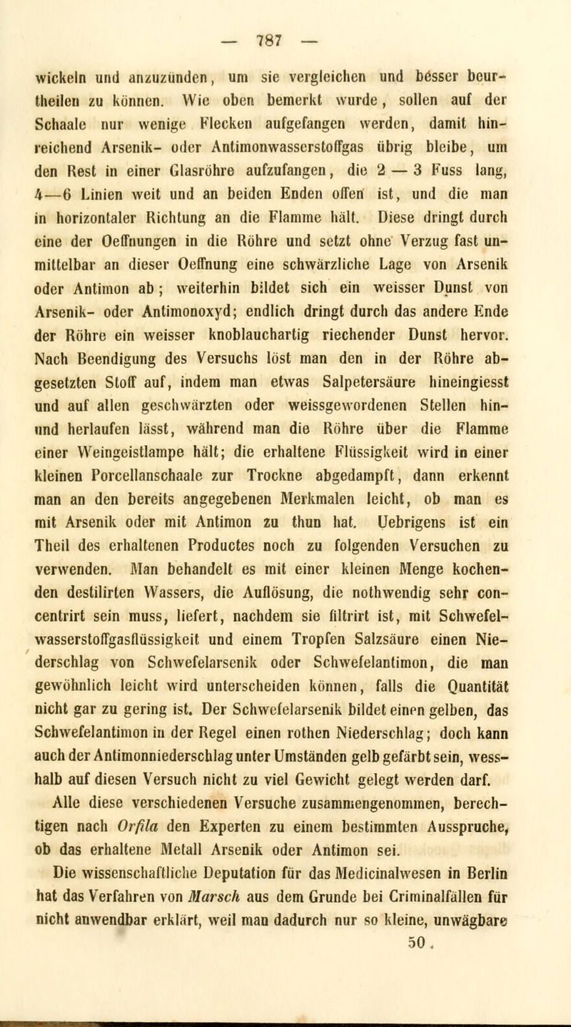 wickeln und anzuzünden, um sie vergleichen und besser bcur- theilen zu können. Wie oben bemerkt wurde, sollen auf der Schaale nur wenige Flecken aufgefangen werden, damit hin- reichend Arsenik- oder Antimonwasserstoffgas übrig bleibe, um den Rest in einer Glasröhre aufzufangen, die 2 — 3 Fuss lang, 4—6 Linien weit und an beiden Enden offen ist, und die man in horizontaler Richtung an die Flamme hält. Diese dringt durch eine der Oeffnungen in die Röhre und setzt ohne Verzug fast un- mittelbar an dieser Oeffnung eine schwärzliche Lage von Arsenik oder Antimon ab ; weiterhin bildet sich ein weisser Dunst von Arsenik- oder Antimonoxyd; endlich dringt durch das andere Ende der Röhre ein weisser knoblauchartig riechender Dunst hervor. Nach Beendigung des Versuchs löst man den in der Röhre ab- gesetzten Stoff auf, indem man etwas Salpetersäure hineingiesst und auf allen geschwärzten oder weissgewordenen Stellen hin- und herlaufen lässt, während man die Röhre über die Flamme einer Weingeistlampe hält; die erhaltene Flüssigkeit wird in einer kleinen Porcellanschaale zur Trockne abgedampft, dann erkennt man an den bereits angegebenen Merkmalen leicht, ob man es mit Arsenik oder mit Antimon zu thun hat. Uebrigens ist ein Theil des erhaltenen Productes noch zu folgenden Versuchen zu verwenden. Man behandelt es mit einer kleinen Menge kochen- den destilirten Wassers, die Auflösung, die nothwendig sehr con- centrirt sein muss, liefert, nachdem sie filtrirt ist, mit Schwefel- wasserstoffgasflüssigkeit und einem Tropfen Salzsäure einen Nie- derschlag von Schwefelarsenik oder Schwefelantimon, die man gewöhnlich leicht wird unterscheiden können, falls die Quantität nicht gar zu gering ist. Der Schwefelarsenik bildet einpn gelben, das Schwefelantimon in der Regel einen rothen Niederschlag; doch kann auch der Antimonniederschlag unter Umständen gelb gefärbt sein, wess- halb auf diesen Versuch nicht zu viel Gewicht gelegt werden darf. Alle diese verschiedenen Versuche zusammengenommen, berech- tigen nach Orfila den Experten zu einem bestimmten Ausspruche, ob das erhaltene Metall Arsenik oder Antimon sei. Die wissenschaftliche Deputation für das Medicinalwesen in Berlin hat das Verfahren von Marsch aus dem Grunde bei Criminalfällen für nicht anwendbar erklärt, weil man dadurch nur so kleine, unwägbare 50,