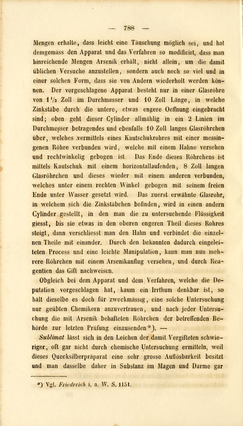 Mengen erhalte, dass leicht eine Täuschung möglich sei, und hat demgemäss den Apparat und das Verfahren so modificirt, dass man hinreichende Mengen Arsenik erhält, nicht allein, um die damit üblichen Versuche anzustellen, sondern auch noch so viel und in einer solchen Form, dass sie von Andern wiederholt werden kön- nen. Der vorgeschlagene Apparat besteht nur in einer Glasröhre von IV2 Zoll im Durchmesser und 10 Zoll Länge, in welche Zinkstäbe durch die untere, etwas engere OefFnung eingebracht sind; oben geht dieser Cylinder allmählig in ein 2 Linien im Durchmesser betragendes und ebenfalls 10 Zoll langes Glasröhrchen über, welches .vermittels eines Kautschukrohres mit einer messin- genen Röhre verbunden wird, welche mit einem Hahne versehen und rechtwinkelig gebogen ist. Das Ende dieses Röhrchens ist mittels Kautschuk mit einem horizontallaufenden, 8 Zoll langen Glasröhrchen und dieses wieder mit einem anderen verbunden, welches unter einem rechten Winkel gebogen mit seinem freien Ende unter Wasser gesetzt wird. Das zuerst erwähnte Glasrohr, in welchem sich die Zinkstäbchen befinden, wird in einen andern Cylinder gestellt, in den man die zu untersuchende Flüssigkeit giesst, bis sie etwas in den oberen engeren Theil dieses Rohres steigt, dann verschliesst man den Hahn und verbindet die einzel- nen Theile mit einander. Durch den bekannten dadurch eingelei- teten Process und eine leichte Manipulation, kann man nun meh- rere Röhrchen mit einem Arsenikanllug versehen, und durch Rea- gentien das Gift nachweisen. Obgleich bei dem Apparat und dem Verfahren, welche die De- putation vorgeschlagen hat, kaum ein Irrthum denkbar ist, so hält dieselbe es doch für zweckmässig, eine solche Untersuchung nur geübten Chemikern anzuvertrauen, und nach jeder Untersu- chung die mit Arsenik behafteten Röhrchen der betreffenden Be- hörde zur letzten Prüfung einzusenden*}. — Sublimat lässt sich in den Leichen der damit Vergifteten schwie- riger, oft gar nicht durch chemische Untersuchung ermitteln, weil dieses Quecksilberpräparat eine sehr grosse Auflösbarkeit besitzt und man dasselbe daher in Substanz im Magen und Darme gar