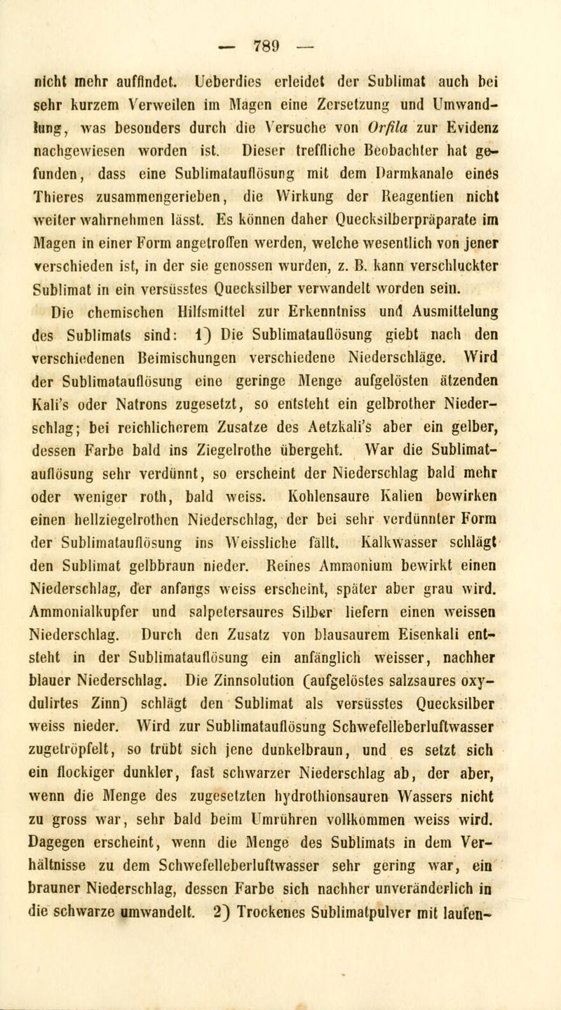 nicht mehr auffindet. Ueberdies erleidet der Sublimat auch bei sehr kurzem Verweilen im Magen eine Zersetzung und Umwand- lung, was besouders durch die Versuche von Orfila zur Evidenz nachgewiesen worden ist. Dieser treffliche Beobachter hat ge- funden, dass eine Sublimatauflösung mit dem Darmkanale einös Thieres zusammengerieben, die Wirkung der Reagentien nicht weiter wahrnehmen lässt. Es können daher Quecksilberpräparate im Magen in einer Form angetroffen werden, welche wesentlich von jener verschieden ist, in der sie genossen wurden, z. B. kann verschluckter Sublimat in ein versüsstes Quecksilber verwandelt worden sein. Die chemischen Hilfsmittel zur Erkenntniss und Ausmittelung des Sublimats sind: 1) Die Sublimatauflösung giebt nach den verschiedenen Beimischungen verschiedene Niederschläge. Wird der Sublimatauflösung eine geringe Menge aufgelösten ätzenden Kali's oder Natrons zugesetzt, so entsteht ein gelbrother Nieder- schlag; bei reichlicherem Zusätze des Aetzkali's aber ein gelber, dessen Farbe bald ins Ziegelrothe übergeht. War die Sublimat- auflösung sehr verdünnt, so erscheint der Niederschlag bald mehr oder weniger roth, bald weiss. Kohlensaure Kalien bewirken einen hellziegelrothen Niederschlag, der bei sehr verdünnter Form der Sublimatauflösung ins Weissliche fällt. Kalkwasser schlägt den Sublimat gelbbraun nieder. Reines Ammonium bewirkt einen Niederschlag, der anfangs weiss erscheint, später aber grau wird. Ammonialkupfer und salpetersaures Silber liefern einen weissen Niederschlag. Durch den Zusatz von blausaurem Eisenkali ent- steht in der Sublimatauflösung ein anfänglich weisser, nachher blauer Niederschlag. Die Zinnsolution (aufgelöstes salzsaures oxy- dulirtes Zinn) schlägt den Sublimat als versüsstes Quecksilber weiss nieder. Wird zur Sublimatauflösung Schwefelleberluftwasser zugetröpfelt, so trübt sich jene dunkelbraun, und es setzt sich ein flockiger dunkler, fast schwarzer Niederschlag ab, der aber, wenn die Menge des zugesetzten hydrothionsauren Wassers nicht zu gross war, sehr bald beim Umrühren vollkommen weiss wird. Dagegen erscheint, wenn die Menge des Sublimats in dem Ver- hältnisse zu dem Schwefelleberluftwasser sehr gering war, ein brauner Niederschlag, dessen Farbe sich nachher unveränderlich in die schwarze umwandelt. 2) Trockenes Sublimatpulver mit laufen-