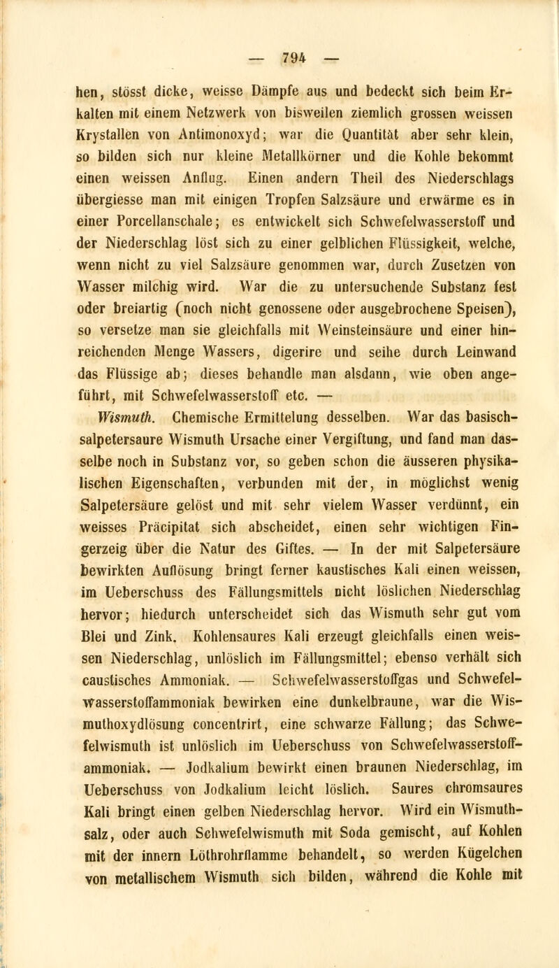 hen, stösst dicke, weisse Dämpfe aus und bedeckt sich beim Er- kalten mit einem Netzwerk von bisweilen ziemlich grossen weissen Krystallen von Antimonoxyd; war die Quantität aber sehr klein, so bilden sich nur kleine Metallkörner und die Kohle bekommt einen weissen Anflug. Einen andern Theil des Niederschlags übergiesse man mit einigen Tropfen Salzsäure und erwärme es in einer Porcellanschale; es entwickelt sich Schwefelwasserstoff und der Niederschlag löst sich zu einer gelblichen Flüssigkeit, welche, wenn nicht zu viel Salzsäure genommen war, durch Zusetzen von Wasser milchig wird. War die zu untersuchende Substanz fest oder breiartig (noch nicht genossene oder ausgebrochene Speisen), so versetze man sie gleichfalls mit Weinsteinsäure und einer hin- reichenden Menge Wassers, digerire und seihe durch Leinwand das Flüssige ab5 dieses behandle man alsdann, wie oben ange- führt, mit Schwefelwasserstoff etc. — Wismuth. Chemische Ermittelung desselben. War das basisch- salpetersaure Wismuth Ursache einer Vergiftung, und fand man das- selbe noch in Substanz vor, so geben schon die äusseren physika- lischen Eigenschaften, verbunden mit der, in möglichst wenig Salpetersäure gelöst und mit sehr vielem Wasser verdünnt, ein weisses Präcipitat sich abscheidet, einen sehr wichtigen Fin- gerzeig über die Natur des Giftes. — In der mit Salpetersäure bewirkten Auflösung bringt ferner kaustisches Kali einen weissen, im Ueberschuss des Fällungsmittels nicht löslichen Niederschlag hervor; hiedurch unterscheidet sich das Wismuth sehr gut vom Blei und Zink. Kohlensaures Kali erzeugt gleichfalls einen weis- sen Niederschlag, unlöslich im Fällungsmittel; ebenso verhält sich caustisches Ammoniak. — Schwefelwasserstoffs und Schwefel- wasserstoffammoniak bewirken eine dunkelbraune, war die Wis- muthoxydlösung concentrirt, eine schwarze Fällung; das Schwe- felwismuth ist unlöslich im Ueberschuss von Schwefelwasserstoff- ammoniak. — Jodkalium bewirkt einen braunen Niederschlag, im Ueberschuss von Jodkalium leicht löslich. Saures chromsaures Kali bringt einen gelben Niederschlag hervor. Wird ein Wismuth- salz, oder auch Schwefelwismuth mit Soda gemischt, auf Kohlen mit der innern Löthrohrflamme behandelt, so werden Kügelchen von metallischem Wismuth sich bilden, während die Kohle mit