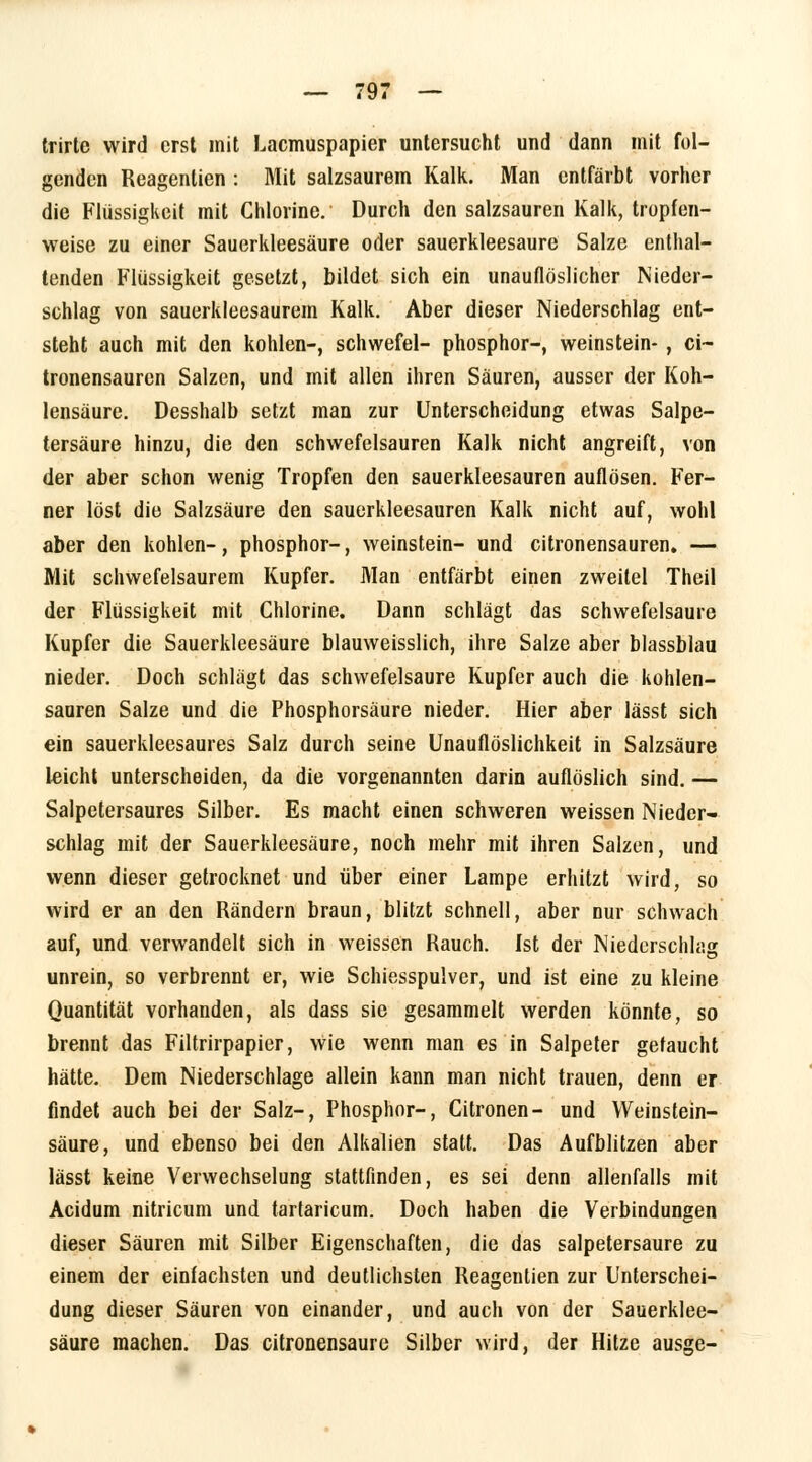 trirte wird erst mit Lacmuspapier untersucht und dann mit fol- genden Reagentien : Mit salzsaurem Kalk. Man entfärbt vorher die Flüssigkeit mit Chlorine. Durch den salzsauren Kalk, tropfen- weise zu einer Sauerkleesäure oder sauerkleesaure Salze enthal- tenden Flüssigkeit gesetzt, bildet sich ein unauflöslicher Nieder- schlag von sauerkleesaurem Kalk. Aber dieser Niederschlag ent- steht auch mit den kohlen-, schwefel- phosphor-, Weinstein- , ci- tronensauren Salzen, und mit allen ihren Säuren, ausser der Koh- lensäure. Desshalb setzt man zur Unterscheidung etwas Salpe- tersäure hinzu, die den schwefelsauren Kalk nicht angreift, von der aber schon wenig Tropfen den sauerkleesauren auflösen. Fer- ner löst die Salzsäure den sauerkleesauren Kalk nicht auf, wohl aber den kohlen-, phosphor-, Weinstein- und citronensauren. — Mit schwefelsaurem Kupfer. Man entfärbt einen zweitel Theil der Flüssigkeit mit Chlorine. Dann schlägt das schwefelsaure Kupfer die Sauerkleesäure blauweisslich, ihre Salze aber blassblau nieder. Doch schlägt das schwefelsaure Kupfer auch die kohlen- sauren Salze und die Phosphorsäure nieder. Hier aber lässt sich ein sauerkleesaures Salz durch seine Unauflöslichkeit in Salzsäure leicht unterscheiden, da die vorgenannten darin auflöslich sind. — Salpetersaures Silber. Es macht einen schweren weissen Nieder- schlag mit der Sauerkleesäure, noch mehr mit ihren Salzen, und wenn dieser getrocknet und über einer Lampe erhitzt wird, so wird er an den Rändern braun, blitzt schnell, aber nur schwach auf, und verwandelt sich in weissen Rauch. Ist der Niederschlag unrein, so verbrennt er, wie Schiesspulver, und ist eine zu kleine Quantität vorhanden, als dass sie gesammelt werden könnte, so brennt das Filtrirpapier, wie wenn man es in Salpeter gefaucht hätte. Dem Niederschlage allein kann man nicht trauen, denn er findet auch bei der Salz-, Phosphor-, Citronen- und Weinstein- säure, und ebenso bei den Alkalien statt. Das Aufblitzen aber lässt keine Verwechselung stattfinden, es sei denn allenfalls mit Acidum nitricum und tartaricum. Doch haben die Verbindungen dieser Säuren mit Silber Eigenschaften, die das salpetersaure zu einem der einfachsten und deutlichsten Reagentien zur Unterschei- dung dieser Säuren von einander, und auch von der Sauerklee- säure machen. Das citronensaure Silber wird, der Hitze ausge-