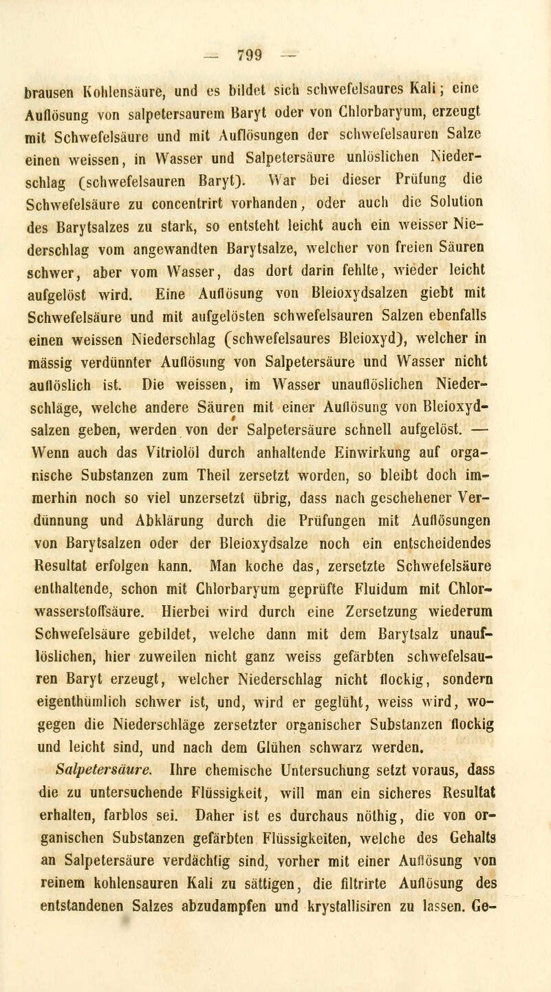 brausen Kohlensäure, und es bildet sich schwefelsaures Kali; eine Auflösung von salpetersaurem Baryt oder von Chlorbaryum, erzeugt mit Schwefelsäure und mit Auflösungen der schwefelsauren Salze einen weissen, in Wasser und Salpetersäure unlöslichen Nieder- schlag (schwefelsauren Baryt). War bei dieser Prüfung die Schwefelsäure zu concentrirt vorhanden, oder auch die Solution des Barytsalzes zu stark, so entsteht leicht auch ein weisser Nie- derschlag vom angewandten Barytsalze, welcher von freien Säuren schwer, aber vom Wasser, das dort darin fehlte, wieder leicht aufgelöst wird. Eine Auflösung von Bleioxydsalzen giebt mit Schwefelsäure und mit aufgelösten schwefelsauren Salzen ebenfalls einen weissen Niederschlag (schwefelsaures Bleioxyd), welcher in massig verdünnter Auflösung von Salpetersäure und Wasser nicht auflöslich ist. Die weissen, im Wasser unauflöslichen Nieder- schläge, welche andere Säuren mit einer Auflösung von Bleioxyd- salzen geben, werden von der Salpetersäure schnell aufgelöst. — Wenn auch das Vitriolöl durch anhaltende Einwirkung auf orga- nische Substanzen zum Theil zersetzt worden, so bleibt doch im- merhin noch so viel unzersetzt übrig, dass nach geschehener Ver- dünnung und Abklärung durch die Prüfungen mit Auflösungen von Barytsalzen oder der Bleioxydsalze noch ein entscheidendes Resultat erfolgen kann. Man koche das, zersetzte Schwefelsäure enthaltende, schon mit Chlorbaryum geprüfte Fluidum mit Chlor- wasserstoffsäure. Hierbei wird durch eine Zersetzung wiederum Schwefelsäure gebildet, welche dann mit dem Barytsalz unauf- löslichen, hier zuweilen nicht ganz weiss gefärbten schwefelsau- ren Baryt erzeugt, welcher Niederschlag nicht flockig, sondern eigenthümlich schwer ist, und, wird er geglüht, weiss wird, wo- gegen die Niederschläge zersetzter organischer Substanzen flockig und leicht sind, und nach dem Glühen schwarz werden. Salpetersäure. Ihre chemische Untersuchung setzt voraus, dass die zu untersuchende Flüssigkeit, will man ein sicheres Resultat erhalten, farblos sei. Daher ist es durchaus nölhig, die von or- ganischen Substanzen gefärbten Flüssigkeiten, welche des Gehalts an Salpetersäure verdächtig sind, vorher mit einer Auflösung von reinem kohlensauren Kali zu sättigen, die filtrirte Auflösung des entstandenen Salzes abzudampfen und krystallisiren zu lassen. Ge-