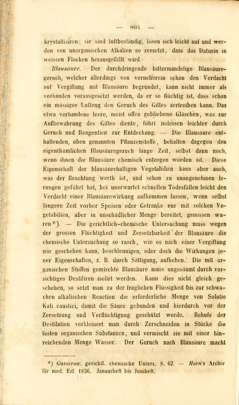 krystallisiren; sie sind luftbeständig, losen sich leicht auf und wer- den von unorganischen Alkalien so zersetzt, dass das Daturin in weissen Flocken herausgefällt wird. Blausäure. Der durchdringende bittermandelige Blausäure- jjeruch, welcher allerdings von vorneherein schon den Verdacht auf Vergiftung mit Blausäure begründet, kann nicht immer als vorhanden vorausgesetzt werden, da er so flüchtig ist, dass schon ein massiger Luftzug den Geruch des Giftes zertreiben kann. Das etwa vorhandene leere, meist offen gebliebene Gläschen, was zur Aufbewahrung des Giftes diente, führt indessen leichter durch Geruch und Reagentien zur Entdeckung. — Die Blausäure ent- haltenden, oben genannten Pflanzenstoffe, behalten dagegen den eigentümlichen Blausäuregeruch lange Zeit, selbst dann noch, wenn ihnen die Blausäure chemisch entzogen worden ist. Diese Eigenschaft der blausäurehaltigen Vegetabilien kann aber auch, was der Beachtung werlh ist, und schon zu unangenehmen Ir- rungen geführt hat, bei unerwartet schnellen Todesfällen leicht den Verdacht einer Blausäurewirkung aufkommen lassen, wenn selbst längere Zeit vorher Speisen oder Getränke nur mit solchen Ve- getabilien, aber in unschädlicher Menge bereitet, genossen wa- ren *). — Die gerichtlich-chemische Untersuchung muss wegen der grossen Flüchtigkeit und Zersetzbarkeit' der Blausäure die chemische Untersuchung so rasch, wie es nach einer Vergiftung nur geschehen kann, beschleunigen, oder doch die Wirkungen je- ner Eigenschaften, z. B. durch Sättigung, aufheben. Die mit or- ganischen Stoffen gemischte Blausäure muss ungesäumt durch vor- sichtiges Destiliren isolirt werden. Kann dies nicht gleich ge- schehen, so setzt man zu der fraglichen Flüssigkeit bis zur schwa- chen alkalischen Reaction die erforderliche Menge von Solutio Kali caustici, damit die Säure gebunden und hierdurch vor der Zersetzung und Verflüchtigung geschützt werde. Behufs der Destilation verkleinert man durch Zerschneiden in Stücke die festen organischen Substanzen, und vermischt sie mit einer hin- reichenden Menge Wasser. Der Geruch nach Blausäure macht *) Gusserow, gerichll. chemische Unters. S. 62. — Horrts Archiv für med. Erf. 1836. Januarheft bis Juniheft,