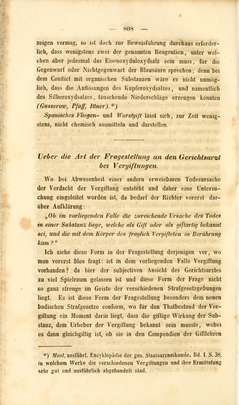 zeigen vermag, so ist doch zur Beweisführung durchaus erforder- lich, dass wenigstens zwei der genannten Reagentien, unter wel- chen aber jedesmal das Eisenoxyduloxydsalz sein muss, für die Gegenwart oder Nichtgegenwart der Blausäure sprechen; denn bei dem Conflict mit organischen Substanzen wäre es nicht unmög- lich, dass die Auflösungen des Kupferoxydsalzes, und namentlich des Silberoxydsalzes, täuschende Niederschläge erzeugen könnten (Gusserow, Pfaff, Itlner).*) Spanisches Fliegen- und Wurstgift lässt sich, zur Zeit wenig- stens, nicht chemisch ausmitteln und darstellen. Heber die Art der Fragestellung an den Gerichtsarzt bei Vergiftungen. Wo bei Abwesenheit einer andern erweisbaren Todesursache der Verdacht der Vergiftung entsteht und daher eine Untersu- chung eingeleitet worden ist, da bedarf der Richter vorerst dar- über Aufklärung: „Ob im vorliegenden Falte die zureichende Ursache des Todes in einer Substanz liege, welche als Gift oder als giftartig bekannt sei, und die mit dem Körper des fraglich Vergifteten in Berührung kam ? f Ich ziehe diese Form in der Fragestellung derjenigen vor, wo man vorerst blos fragt: ist in dem vorliegenden Falle Vergiftung vorhanden? da hier der subjectiven Ansicht des Gerichtsarztes zu viel Spielraum gelassen ist und diese Form der Frage nicht so ganz strenge im Geiste der verschiedenen Strafgesetzgebungen liegt. Es ist diese Form der Fragestellung besonders dem neuen badischen Strafgesetze conform, wo für den Thatbestand der Ver- giftung ein Moment darin liegt, dass die giftige Wirkung der Sub- stanz, dem Urheber der Vergiftung bekannt sein musste, wobei es dann gleichgiltig ist, ob sie in den Compendien der Giftlehren *j Most, ausführl. Encyklopädie der ges. Staalsarzneikunde. Bd. I. S. 38, in welchem Werke die verschiedenen Vergiftungen und ihre Ermittelung sehr gut und ausführlich abgehandelt sind.