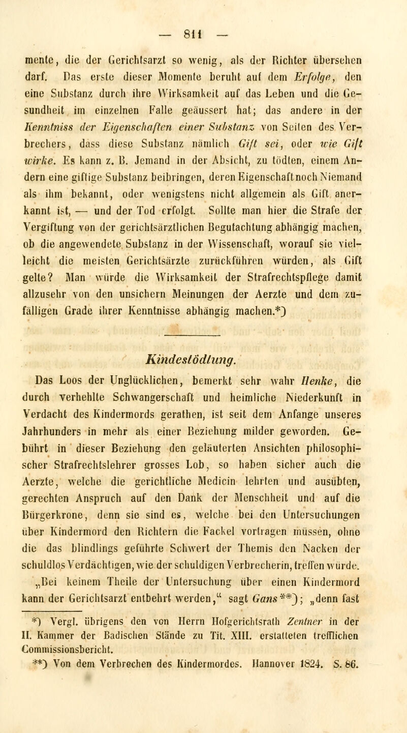 menle, die der Gerichtsarzt so wenig, als der Richter übersehen darf. Pas erste dieser Momente beruht auf dem Erfolge, den eine Substanz durch ihre Wirksamkeit auf das Leben und die Ge- sundheit im einzelnen Falle geäussert hat; das andere in der Kenntniss der Eigenschaften einer Substanz von Seilen des Ver- brechers, dass diese Substanz nämlich Giß sei, oder nie Gift wirke. Es kann z. B. Jemand in der Absicht, zu tödten, einem An- dern eine giftige Substanz beibringen, deren Eigenschaft noch Niemand als ihm bekannt, oder wenigstens nicht allgemein als Gift aner- kannt ist, — und der Tod erfolgt. Sollte man hier die Strafe der Vergiftung von der gerichtsärztlichen Begutachtung abhängig machen, ob die angewendete Substanz in der Wissenschaft, worauf sie viel- leicht die meisten Gerichtsärzte zurückführen würden, als Gift gelle? Man würde die Wirksamkeit der Strafrechtspflege damit allzusehr von den unsichern Meinungen der Aerzte und dem zu- fälligen Grade ihrer Kenntnisse abhängig machen.*) KindeslÖdlung. Das Loos der Unglücklichen, bemerkt sehr wahr Henke, die durch verhehlte Schwangerschaft und heimliche Niederkunft in Verdacht des Kindermords gerathen, ist seit dem Anfange unseres Jahrhunders in mehr als einer Beziehung milder geworden. Ge- bührt in dieser Beziehung den geläuterten Ansichten philosophi- scher Strafrechtslehrer grosses Lob, so haben sicher auch die Aerzte, welche die gerichtliche Medicin lehrten und ausübten, gerechten Anspruch auf den Dank der Menschheit und auf die Bürgerkrone, denn sie sind es, welche bei den Untersuchungen über Kindermord den Richtern die Fackel vortragen müssen, ohne die das blindlings geführte Schwert der Themis den Nacken der schuldlos Verdächtigen, wie der schuldigen Verbrecherin, treffen würde. „Bei keinem Theile der Untersuchung über einen Kindermord kann der Gerichtsarzt entbehrt werden, sagt Gans**J; „denn fast *) Vergl. übrigens den von Herrn Hofgerichtsrath Zentner in der II. Kammer der Badischen Stände zu Tit. XIII. erstatteten trefflichen Commissionsbericht. **) Von dem Verbrechen des Kindermordes. Hannover 1824. S. 66.