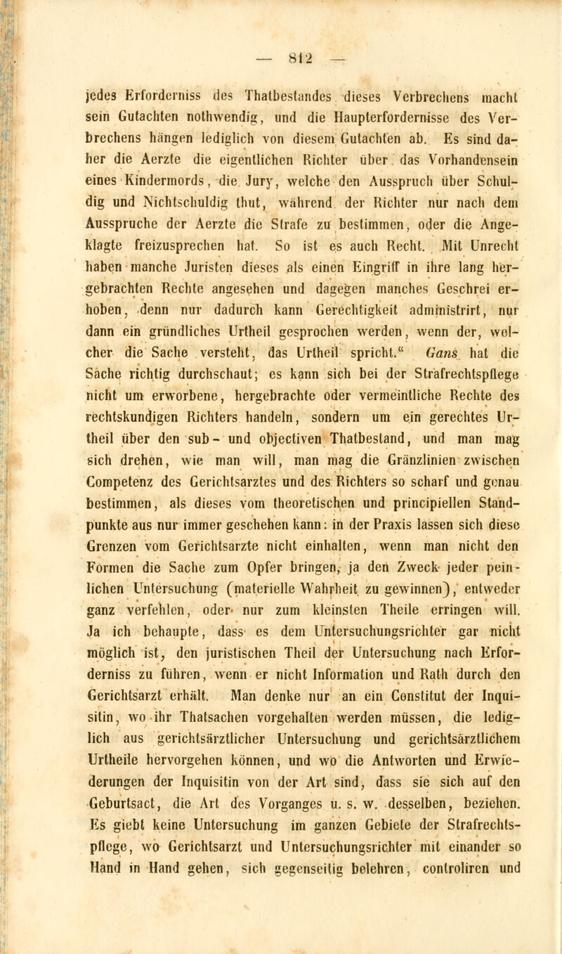 jedes Erfordernis*! des Thatbestandes dieses Verbrechens macht sein Gutachten nothwendig, und die Haupterfordernisse des Ver- brechens hängen lediglich von diesem Gutachten ab. Es sind da- her die Aerzte die eigentlichen Richter über. das Vorhandensein eines Kindermords, die Jury, welche den Ausspruch über Schul- dig und Nichtschuldig thut, während der Richter nur nach dem Ausspruche der Aerzte die Strafe zu bestimmen, oder die Ange- klagte freizusprechen hat. So ist es auch Recht. Mit Unrecht haben manche Juristen dieses als einen Eingriff in ihre lang her- gebrachten Rechte angesehen und dagegen manches Geschrei er- hoben, denn nur dadurch kann Gerechtigkeit admjnistrirt, nur dann ein gründliches Urtheil gesprochen werden, wenn der, wel- cher die Sache versteht, das Urtheil spricht. Gans hat die Sache richtig durchschaut; es kann sich bei der Strafrechtsptlege nicht um erworbene, hergebrachte oder vermeintliche Rechte des rechtskundigen Richters handeln, sondern um ein gerechtes Ur- theil über den sub- und objectiven Thatbestand, und man mag sich drehen, wie man will, man mag die Gränzlinien zwischen Competenz des Gerichtsarztes und des Richters so scharf und genau bestimmen, als dieses vom theoretischen und principiellen Stand- punkte aus nur immer geschehen kann: in der Praxis lassen sich diese Grenzen vom Gerichtsarzte nicht einhalten, wenn man nicht den Formen die Sache zum Opfer bringen, ja den Zweck jeder pein- lichen Untersuchung (materielle Wahrheit zu gewinnen), entweder ganz verfehlen, oder- nur zum kleinsten Theile erringen will. Ja ich behaupte, dass es dem Untersuchungsrichter gar nicht möglich ist, den juristischen Theil der Untersuchung nach Erfor- derniss zu führen, wenn er nicht Information und Rath durch den Gerichtsarzt erhält. Man denke nur an ein Constitut der Inqui- sitin, wo ihr Thatsachen vorgehalten werden müssen, die ledig- lich aus gerichtsärztlicher Untersuchung und gerichtsärztlichem Urtheile hervorgehen können, und wo die Antworten und Erwie- derungen der Inquisitin von der Art sind, dass sie sich auf den Geburtsact, die Art des Vorganges u. s. w. desselben, beziehen. Es giebt keine Untersuchung im ganzen Gebiete der Strafrechls- pflege, wo Gerichtsarzt und Untersuchungsrichter mit einander so Hand in Hand gehen, sich gegenseitig belehren, conlrolircn und