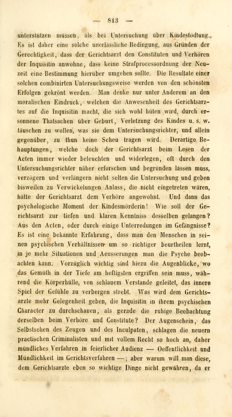 unterstützen müssen, als bei Untersuchung über Kindestodtung.. Es ist daher eine solche unerlässliche Bedingung, aus Gründen der Gerechtigkeit, dass der Gerichtsarzt den Constituten und Verhören der Inquisitin anwohne, dass keine Strafprocessordnung der Neu- zeit eine Bestimmung hierüber umgehen sollte. Die Resultate einer solchen combinirten Untersuchungsweise werden von den schönsten Erfolgen gekrönt werden. Man denke nur unter Anderem an den moralischen Eindruck, welchen die Anwesenheit des Gerichtsarz- tes auf die Inquisitin macht, die sich wohl hüten wird, durch er- sonnene Thatsachen über Geburt, Verletzung des Kindes u. s. w. täuschen zu wollen, was sie dem Untersuchungsrichter, und allein gegenüber, zu thun keine Scheu tragen wird. Derartige Be- hauptungen, welche doch der Gerichtsarzt beim Lesen der Acten immer wieder beleuchten und widerlegen, oft durch den Untersuchungsrichter näher erforschen und begründen lassen muss, verzögern und verlängern nicht selten die Untersuchung und geben bisweilen zu Verwickelungen Anlass, die nicht eingetreten wären, hätte der Gerichtsarzt dem Verhöre angewohnt. Und dann das psychologische Moment der Kindesmörderin! Wie soll der Ge- richtsarzt zur tiefen und klaren Kenntniss desselben gelangen? Aus den Acten, oder durch einige Unterredungen im Gefängnisse? Es ist eine bekannte Erfahrung, dass man den Menschen in sei- nen psychischen Verhältnissen« um so richtiger beurtheilen lernt, in je mehr Situationen und Aeusserungen man die Psyche beob- achten kann. Vorzüglich wichtig sind hiezu die Augenblicke, wo das Gemüth in der Tiefe am heftigsten ergriffen sein muss, wäh- rend die Körperhülle, von schlauem Verstände geleitet, das innere Spiel der Gefühle zu verbergen strebt. Was wird dem Gerichts- arzte mehr Gelegenheit geben, die Inquisitin in ihrem psychischen Character zu durchschauen, als gerade die ruhige Beobachtung derselben beim Verhöre und Constitute? Der Augenschein, das Selbstsehen des Zeugen und des Inculpaten, schlagen die neuern practischen Criminalisten und mit vollem Recht so hoch an, daher mündliches Verfahren in feierlicher Audienz — Oeffentlichkeit und Mündlichkeit im Gerichtsverfahren —; aber warum will man diese, dem Gerichtsarzte eben so wichtige Dinge nicht gewähren, da er