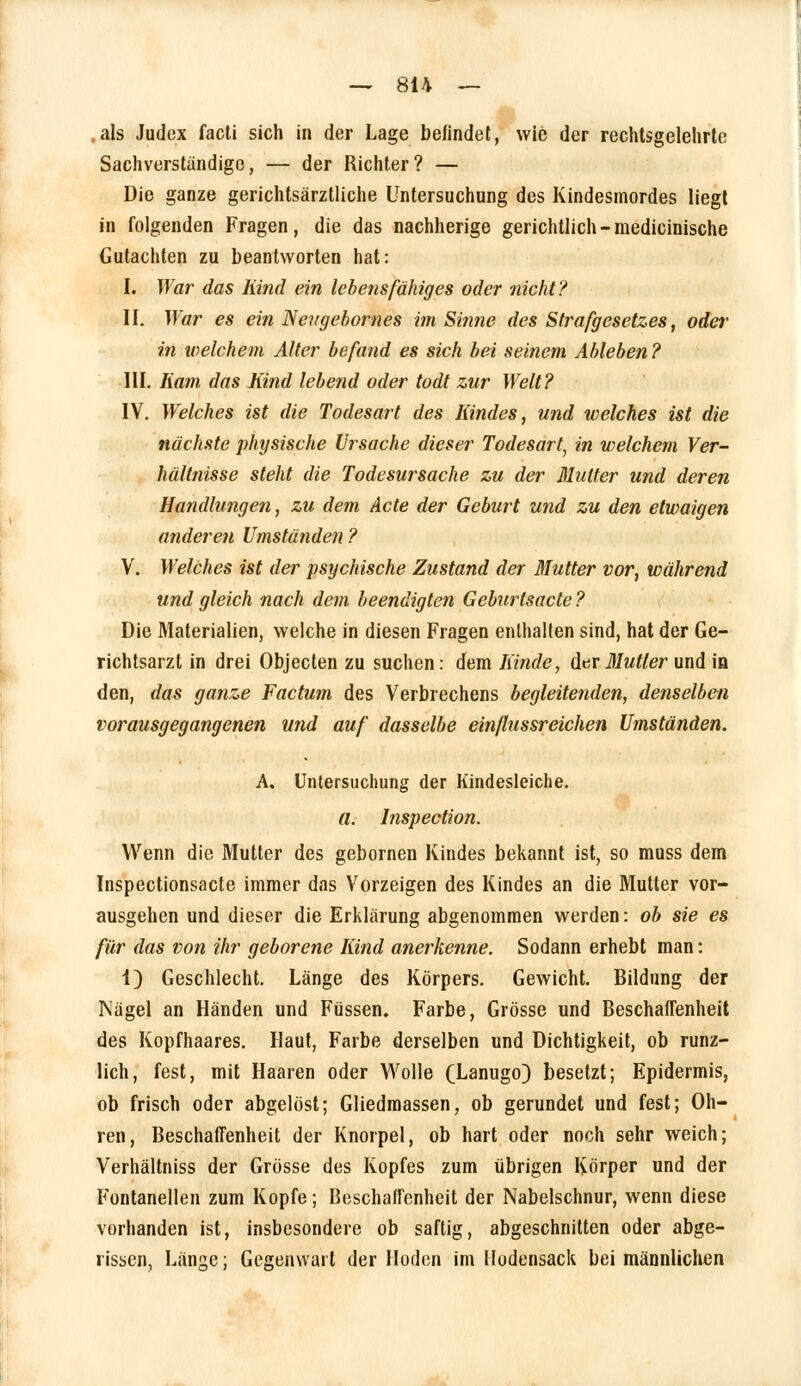 .als Judex facti sich in der Lage befindet, wie der rechtsgelehrte Sachverständige, — der Richter? — Die ganze gerichtsärztliche Untersuchung des Kindesmordes liegt in folgenden Fragen, die das nachherige gerichtlich-medicinische Gutachten zu beantworten hat: I. War das Kind ein lebensfähiges oder nicht? II. War es ein Neugebornes im Sinne des Strafgesetzes, odei' in nielchem Alter befand es sich hei seinem Ableben? III. Kam das Kind lebend oder todt zur Welt? IV. Welches ist die Todesart des Kindes, und welches ist die nächste physische Ursache dieser Todesart, in welchem Ver- hältnisse steht die Todesursache zu der Mutter und deren Handlungen, zu dem Acte der Geburt und zu den etwaigen anderen Umständen? V. Welches ist der psychische Zustand der Mutter vor, während und gleich nach dem beendigten Geburfsacte? Die Materialien, welche in diesen Fragen enthalten sind, hat der Ge- richtsarzt in drei Objecten zu suchen: dem Kinde, der Mutler und in den, das ganze Factum des Verbrechens begleitenden, denselben vorausgegangenen und auf dasselbe einflussreichen Umständen. A. Untersuchung der Kindesleiche. a. Inspection. Wenn die Mutter des gebornen Kindes bekannt ist, so muss dem Inspectionsacte immer das Vorzeigen des Kindes an die Mutter vor- ausgehen und dieser die Erklärung abgenommen werden: ob sie es für das von ihr geborene Kind anerkenne. Sodann erhebt man: 1) Geschlecht. Länge des Körpers. Gewicht. Bildung der Nägel an Händen und Füssen. Farbe, Grösse und Beschaffenheit des Kopfhaares. Haut, Farbe derselben und Dichtigkeit, ob runz- lich, fest, mit Haaren oder Wolle (Lanugo) besetzt; Epidermis, ob frisch oder abgelöst; Gliedmassen, ob gerundet und fest; Oh- ren, Beschaffenheit der Knorpel, ob hart oder noch sehr weich; Verhältniss der Grösse des Kopfes zum übrigen Körper und der Fontanellen zum Kopfe; Beschaffenheit der Nabelschnur, wenn diese vorhanden ist, insbesondere ob saftig, abgeschnitten oder abge- rissen, Länge; Gegenwart der Hoden im Uodensack bei männlichen