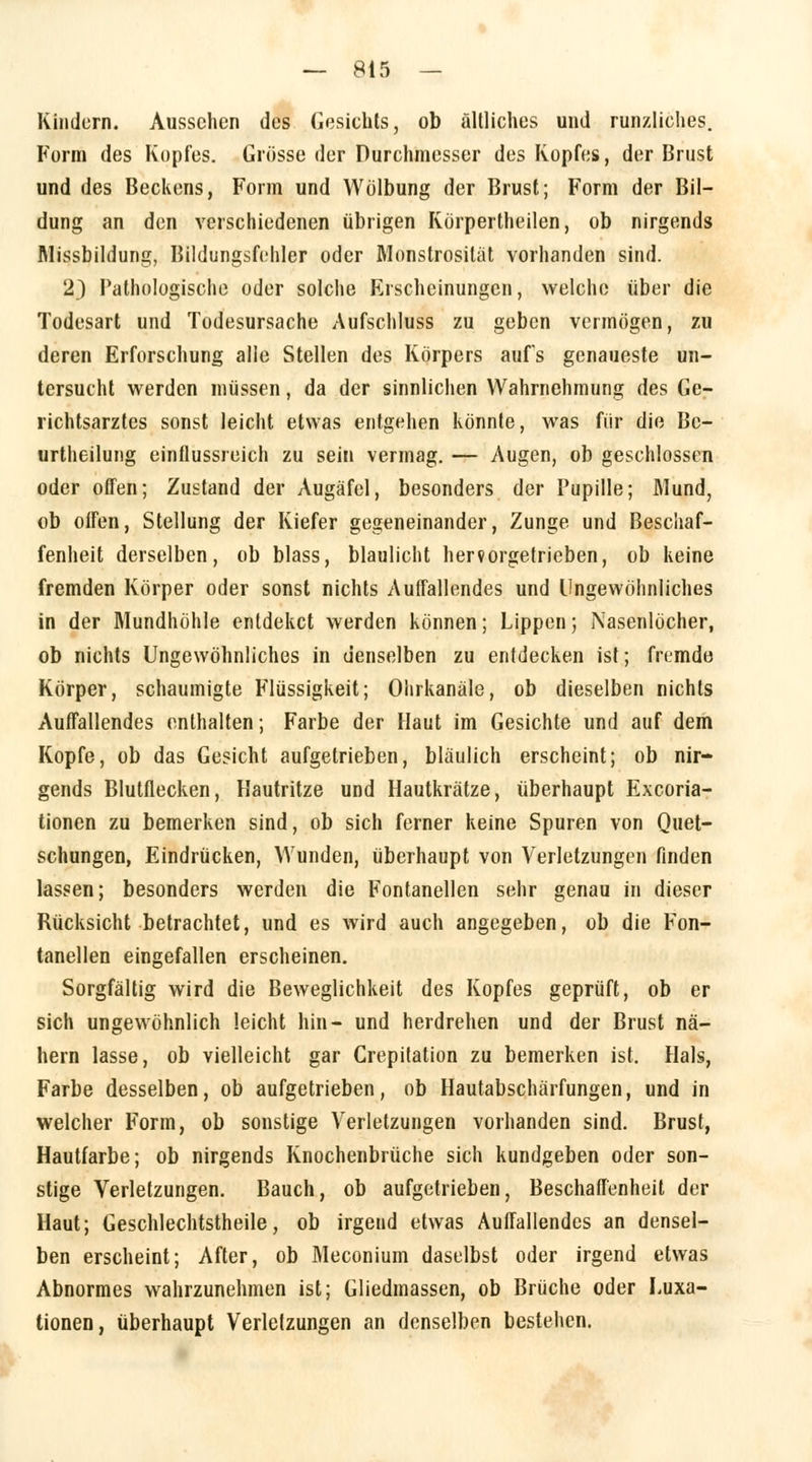 Kindern. Aussehen des Gesichts, ob ältliches und runzliehes. Form des Kopfes. Grösse der Durchmesser des Kopfes, der Brust und des Beckens, Form und Wölbung der Brust; Form der Bil- dung an den verschiedenen übrigen Körperteilen, ob nirgends Missbildung, Bildungsfehler oder Monstrosität vorhanden sind. 2) Pathologische oder solche Erscheinungen, welche über die Todesart und Todesursache Aufschluss zu geben vermögen, zu deren Erforschung alle Stellen des Körpers aufs genaueste un- tersucht werden müssen, da der sinnlichen Wahrnehmung des Ge- richtsarztes sonst leicht etwas entgehen könnte, was für die Bc- urtheilung einflussreich zu sein vermag. — Augen, ob geschlossen oder offen; Zustand der Augäfel, besonders der Pupille; Mund, ob offen, Stellung der Kiefer gegeneinander, Zunge und Beschaf- fenheit derselben, ob blass, blaulicht hervorgetrieben, ob keine fremden Körper oder sonst nichts Auffallendes und Ungewöhnliches in der Mundhöhle entdeket werden können; Lippen; Nasenlöcher, ob nichts Ungewöhnliches in denselben zu entdecken ist; fremde Körper, schaumigte Flüssigkeit; Olirkanäle, ob dieselben nichts Auffallendes enthalten; Farbe der Haut im Gesichte und auf dem Kopfe, ob das Gesicht aufgetrieben, bläulich erscheint; ob nir- gends Blutflecken, Hautritze und Hautkrätze, überhaupt Excoria- tionen zu bemerken sind, ob sich ferner keine Spuren von Quet- schungen, Eindrücken, Wunden, überhaupt von Verletzungen finden lassen; besonders werden die Fontanellen sehr genau in dieser Rücksicht betrachtet, und es wird auch angegeben, ob die Fon- tanellen eingefallen erscheinen. Sorgfältig wird die Beweglichkeit des Kopfes geprüft, ob er sich ungewöhnlich leicht hin- und herdrehen und der Brust nä- hern lasse, ob vielleicht gar Crepitation zu bemerken ist. Hals, Farbe desselben, ob aufgetrieben, ob Hautabschärfungen, und in welcher Form, ob sonstige Verletzungen vorhanden sind. Brust, Hautfarbe; ob nirgends Knochenbrüche sich kundgeben oder son- stige Verletzungen. Bauch, ob aufgetrieben, Beschaffenheit der Haut; Geschlechtstheile, ob irgend etwas Auffallendes an densel- ben erscheint; After, ob Meconium daselbst oder irgend etwas Abnormes wahrzunehmen ist; Gliedmassen, ob Brüche oder Luxa- tionen, überhaupt Verletzungen an denselben bestehen.