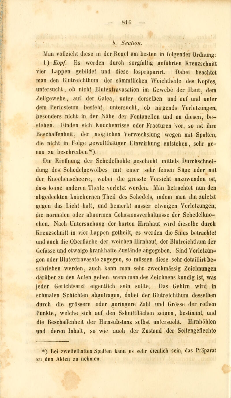 81H b. Section. Man vollzieht diese in der Regel am besten in folgender Ordnung: 1) Kopf. Es werden durch sorgfältig geführten Kreuzschnitt vier Lappen gebildet und diese lospräparirt. Dabei beachtet man den Blutreichthum der sämmtlichen Weichtheile des Kopfes, untersucht, ob nicht Blutextravasation im Gewebe der Haut, dem Zellgewebe, auf der Galea, unter derselben und auf und unter dem Periosteum besteht, untersucht, ob nirgends Verletzungen, besonders nicht in der Nähe der Fontanellen und an diesen, be- stehen. Finden sich Knochenrisse oder Fracturen vor, so ist ihre Beschaffenheit, der möglichen Verwechslung wegen mit Spalten, die nicht in Folge gewaltthätiger Einwirkung entstehen, sehr ge- nau zu beschreiben*). Die Eröffnung der Schedelhöhle geschieht mittels Durchschnei- dung des Schedelgewölbes mit einer sehr feinen Säge oder mit der Knochenscheere, wobei die grösste Vorsicht anzuwenden ist, dass keine anderen Theile verletzt werden. Man betrachtet nun den abgedeckten knöchernen Theil des Schedels, indem man ihn zuletzt gegen das Licht hält, und bemerkt ausser etwaigen Verletzungen, die normalen oder abnormen Cohäsionsverhältnisse der Schedelkno- chen. Nach Untersuchung der harten Hirnhaut wird dieselbe durch Kreuzschnitt in vier Lappen getheilt, es werden die Sinus betrachtet und auch die Oberfläche der weichen Hirnhaut, der Blutreichthum der Gelasse und etwaige krankhafte Zustände angegeben. Sind Verletzun- gen oder Blutextravasate zugegen, so müssen diese sehr detaillirt be- schrieben werden, auch kann man sehr zweckmässig Zeichnungen darüber zu den Acten geben, wenn man des Zeichnens kundig ist, was jeder Gerichtsarzt eigentlich sein sollte. Das Gehirn wird in schmalen Schichten abgetragen, dabei der Blutreichthum desselben durch die grössere oder geringere Zahl und Grösse der rothen Punkte, welche sich auf den Sshnittflächen zeigen, bestimmt, und die Beschaffenheit der Hirnsubstanz selbst untersucht. Hirnhöhlen und deren Inhalt, so wie auch der Zustand der Seitengeflechte *) Bei zweifelhaften Spalten kann es sehr dienlich sein, das Präparat zu den Akten zu nehmen.