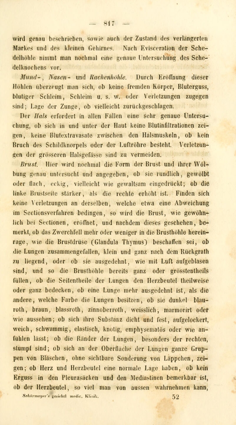 wird genau boschrieben, sowie auch der Zustand des verlängerten Markes und des kleinen Gehirnes. Nach Kvisceration der Sche- delhöhle nimmt man nochmal eine genaue Untersuchung des Sche- delknochens vor. Mund-\ Nasen- und Rachenhöhle. Durch Eröffnung dieser Höhlen überzeugt man sich, ob keine fremden Körper, Bluterguss, blutiger Schleim, Schleim u. s. w. oder Verletzungen zugegen sind; Lage der Zunge, ob vielleicht zurückgeschlagen. Der Hals erfordert in allen Fällen eine sehr genaue Untersu- chung, ob sich in und unter der Haut keine Blutinfiltrationen zei- gen, keine Blutextravasate zwischen den Halsmuskeln, ob kein Bruch des Schildknorpels oder der Luftröhre besteht. Verletzun- gen der grösseren Halsgefässe sind zu vermeiden. Brust. Hier wird nochmal die Form der Brust und ihrer Wöl- bung genau untersucht und angegeben, ob sie rundlich, gewölbt oder flach, eckig, vielleicht wie gewaltsam eingedrückt; ob die linke Brustseite stärker, als die rechte erhöht ist. Finden sich keine Verletzungen an derselben, welche etwa eine Abweichung im Sectionsverfahren bedingen, so wird die Brust, wie gewöhn- lich bei Sectionen, eröffnet, und nachdem dieses geschehen, be- merkt, ob das Zwerchfell mehr oder weniger in die Brusthöhle herein- rage, wie die Brustdrüse (Glandula Thymus) beschaffen sei, ob die Lungen zusammengefallen, klein und ganz nach dem Rückgrath zu liegend, oder ob sie ausgedehnt, wie mit Luft aufgeblasen sind, und so die Brusthöhle bereits ganz oder grösstentheils füllen, ob die Seitenfheile der Lungen den Herzbeutel theilweise oder ganz bedecken, ob eine Lunge mehr ausgedehnt ist, als die andere, welche Farbe die Lungen besitzen, ob sie dunkel blau- roth, braun, blassroth, zinnoberroth, weisslich, marmorirt oder wie aussehen; ob sich ihre Substanz dicht und fest, aufgelockert, weich, schwammig, elastisch, knotig, emphysematös oder wie an- fühlen lässt; ob die Ränder der Lungen, besonders der rechten, stumpf sind; ob sich an der Oberfläche der Lungen ganze Grup- pen von Bläschen, ohne sichtbare Sonderung von Läppchen, zei- gen; ob Herz und Herzbeutel eine normale Lage haben, ob kein Erguss in den Pleurasäcken und den Mediastinen bemerkbar ist, ob der Herzbeutel, so viel man von aussen wahrnehmen kann, Sphiirmayer'f |erirhll niedic. Kli:iik. 52