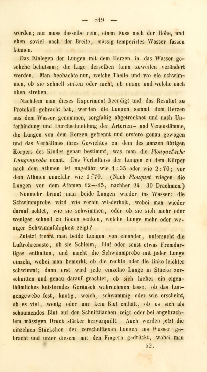 werden; nur muss dasselbe rein, einen Fuss nach der Höhe, und eben soviel nach der Breite, massig temperirtes Wasser fassen können. Das Einlegen der Lungen mit dem Herzen in das Wasser ge- schehe behutsam; die Lage derselben kann zuweilen verändert werden. Man beobachte nun, welche Theile und wo sie schwim- men, ob sie schnell sinken oder nicht, ob einige und welche nach oben streben. Nachdem man dieses Experiment beendigt und das Resultat zu Protokoll gebracht hat, werden die Lungen sammt dem Herzen aus dem Wasser genommen, sorgfältig abgetrocknet und nach Un- terbindung und Durchschneidung der Arterien- und Venenstämme, die Lungen von dem Herzen getrennt und erstere genau gewogen und das Verhältniss ihres Gewichtes zu dem des ganzen übrigen Körpers des Kindes genau bestimmt, was man die Plouquet'sche Lungenprobe nennt. Das Verhältniss der Lungen zu dem Körper nach dem Athmen ist ungefähr wie i : 35 oder wie 2:70; vor dem Athmen ungefähr wie 1 :'70. (Nach Plouquet wiegen die Lungen vor dem Athmen 12—15, nachher 24—30 Drachmen.) Nunmehr bringt man beide Lungen wieder ins Wasser; die Schwimmprobe wird wie vorhin wiederholt, wobei man wieder darauf achtet, wie sie schwimmen, oder ob sie sich mehr oder weniger schnell zu Boden senken, welche Lunge mehr oder we- niger Schwimmfähigkeit zeigt? Zuletzt trennt man beide Lungen von einander, untersucht die Luftröhrenäste, ob sie Schleim, Blut oder sonst etwas Fremdar- tiges enthalten, und macht die Schwimmprobe mit jeder Lunge einzeln, wobei man bemerkt, ob die rechte oder die linke leichter schwimmt; dann erst wird jede einzelne Lunge in Stücke zer- schnitten und genau darauf geachtet, ob sich hiebei ein eigen- thümliches knisterndes Geräusch wahrnehmen lasse, ob das Lun- gengewebe fest, knotig, weich, schwammig oder wie erscheint, ob es viel, wenig oder gar kein Blut enthält, ob es sich als schäumendes Blut auf den Schnittflächen zeigt oder bei angebrach- tem massigen Druck stärker hervorquillt. Auch werden jetzt die einzelnen Stückchen der zerschnittenen Lungen ins Wasser ge- bracht und unter diesem mit den Fingern gedrückt, wobei man 52.