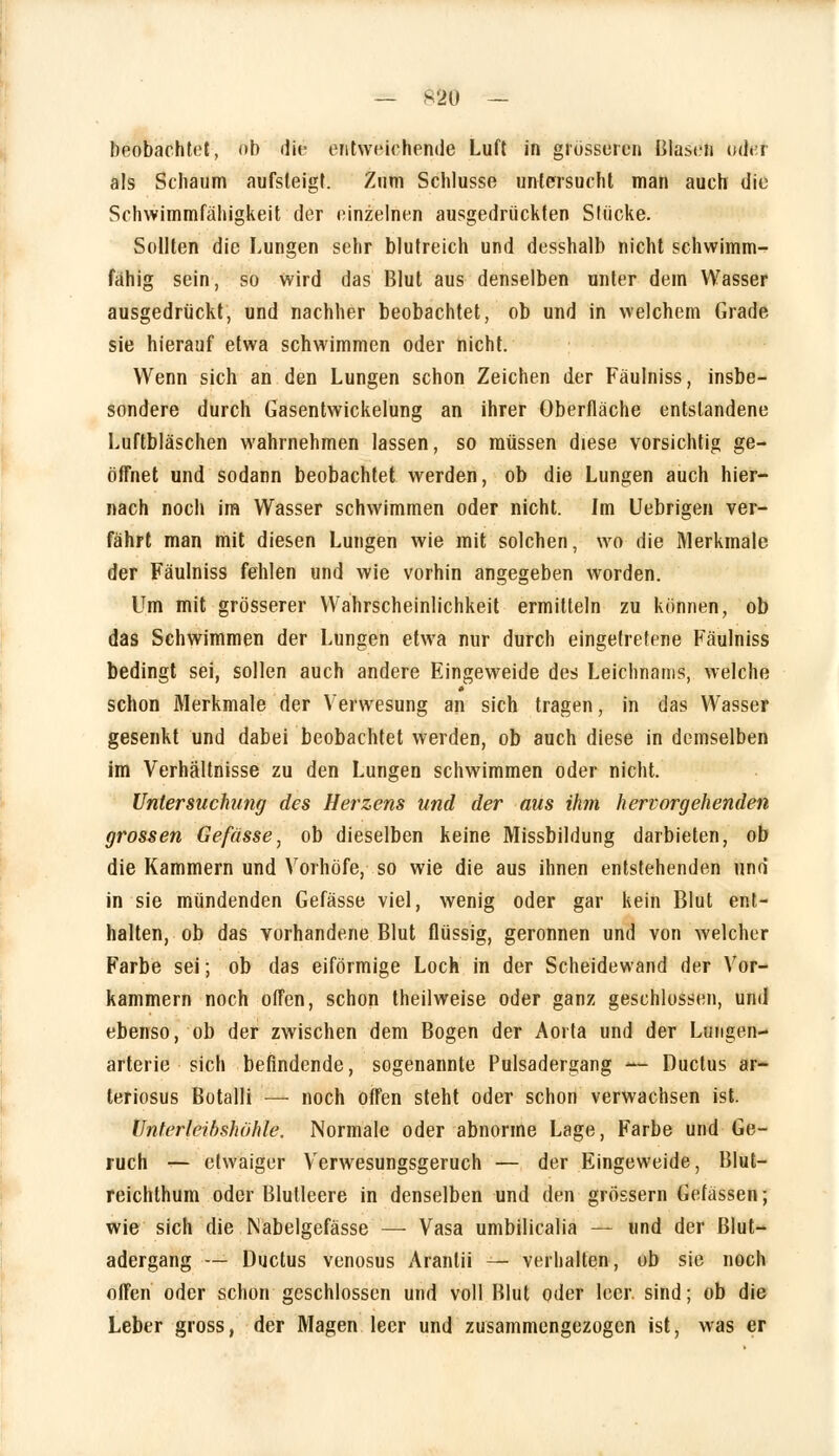 beobachtet, ob die entweichende Luft in grosseren Blasen oder als Schaum aufsteigt. Zum Schlüsse untersucht man auch die Schwimmfähigkeit der einzelnen ausgedrückten Stücke. Sollten die Lungen sehr blutreich und desshalb nicht schwimm- fähig sein, so Wird das Blut aus denselben unter dem Wasser ausgedrückt, und nachher beobachtet, ob und in welchem Grade sie hierauf etwa schwimmen oder nicht. Wenn sich an den Lungen schon Zeichen der Fäulniss, insbe- sondere durch Gasentwickelung an ihrer Oberfläche entstandene Luftbläschen wahrnehmen lassen, so müssen diese vorsichtig ge- öffnet und sodann beobachtet werden, ob die Lungen auch hier- nach noch im Wasser schwimmen oder nicht. Im Uebrigen ver- fährt man mit diesen Lungen wie mit solchen, wo die Merkmale der Fäulniss fehlen und wie vorhin angegeben worden. Um mit grösserer Wahrscheinlichkeit ermitteln zu können, ob das Schwimmen der Lungen etwa nur durch eingetretene Fäulniss bedingt sei, sollen auch andere Eingeweide des Leichnams, welche schon Merkmale der Verwesung an sich tragen, in das Wasser gesenkt und dabei beobachtet werden, ob auch diese in demselben im Verhältnisse zu den Lungen schwimmen oder nicht. Untersuchung des Herzens und der aus ihm hervorgehenden grossen Gefasse, ob dieselben keine Missbildung darbieten, ob die Kammern und Vorhöfe, so wie die aus ihnen entstehenden und in sie mündenden Gefässe viel, wenig oder gar kein Blut ent- halten, ob das vorhandene Blut flüssig, geronnen und von welcher Farbe sei; ob das eiförmige Loch in der Scheidewand der Vor- kammern noch offen, schon theilweise oder ganz geschlossen, und ebenso, ob der zwischen dem Bogen der Aorta und der Lungen- arterie sich befindende, sogenannte Pulsadergang — Ductus ar- teriosus Botalli — noch offen steht oder schon verwachsen ist. Unterleibshühle. Normale oder abnorme Lage, Farbe und Ge- ruch — etwaiger Verwesungsgeruch — der Eingeweide, Blut- reichthum oder Blutleere in denselben und den grössern Gefässen; wie sich die Nabelgefässe — Vasa umbilicalia — und der Blut- adergang — Ductus venosus Aranlii — verhalten, ob sie noch offen oder schon geschlossen und voll Blut oder leer, sind; ob die Leber gross, der Magen leer und zusammengezogen ist, was er