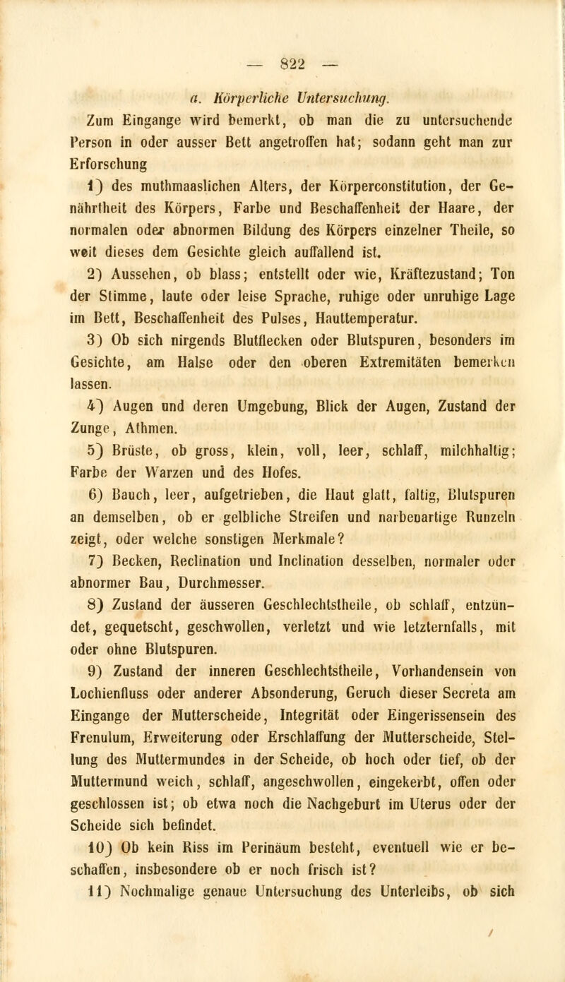 a. Körperliche Untersuchung. Zum Eingange wird bemerkt, ob man die zu untersuchende Person in oder ausser Bett angetroffen hat; sodann geht man zur Erforschung 1) des muthmaaslichen Alters, der Körperconstitution, der Ge- nährtheit des Körpers, Farbe und Beschaffenheit der Haare, der normalen oder abnormen Bildung des Körpers einzelner Theile, so weit dieses dem Gesichte gleich auffallend ist. 2) Aussehen, ob blass; entstellt oder wie, Kräftezustand; Ton der Stimme, laute oder leise Sprache, ruhige oder unruhige Lage im Bett, Beschaffenheit des Pulses, Hauttemperatur. 3) Ob sich nirgends Blutflecken oder Blutspuren, besonders im Gesichte, am Halse oder den oberen Extremitäten bemerken lassen. 4) Augen und deren Umgebung, Blick der Augen, Zustand der Zunge, Athmen. 5) Brüste, ob gross, klein, voll, leer, schlaff, milchhaltig; Farbe der Warzen und des Hofes. 6) Bauch, leer, aufgetrieben, die Haut glatt, faltig, Blutspuren an demselben, ob er gelbliche Streifen und naibeuartige Bunzeln zeigt, oder welche sonstigen Merkmale? 7) Becken, Heclination und Inclination desselben, normaler oder abnormer Bau, Durchmesser. 8) Zustand der äusseren Geschlechtstheile, ob schlaff, entzün- det, gequetscht, geschwollen, verletzt und wie letzternfalls, mit oder ohne Blutspuren. 9) Zustand der inneren Geschlechtstheile, Vorhandensein von Lochienfluss oder anderer Absonderung, Geruch dieser Secreta am Eingange der Mutterscheide, Integrität oder Eingerissensein des Frenulum, Erweiterung oder Erschlaffung der Mutterscheide, Stel- lung des Muttermundes in der Scheide, ob hoch oder tief, ob der Muttermund weich, schlaff, angeschwollen, eingekerbt, offen oder geschlossen ist; ob etwa noch die Nachgeburt im Uterus oder der Scheide sich befindet. 10) Ob kein Biss im Perinäum besteht, eventuell wie er be- schaffen, insbesondere ob er noch frisch ist? 11) Nochmalige genaue Untersuchung des Unterleibs, ob sich