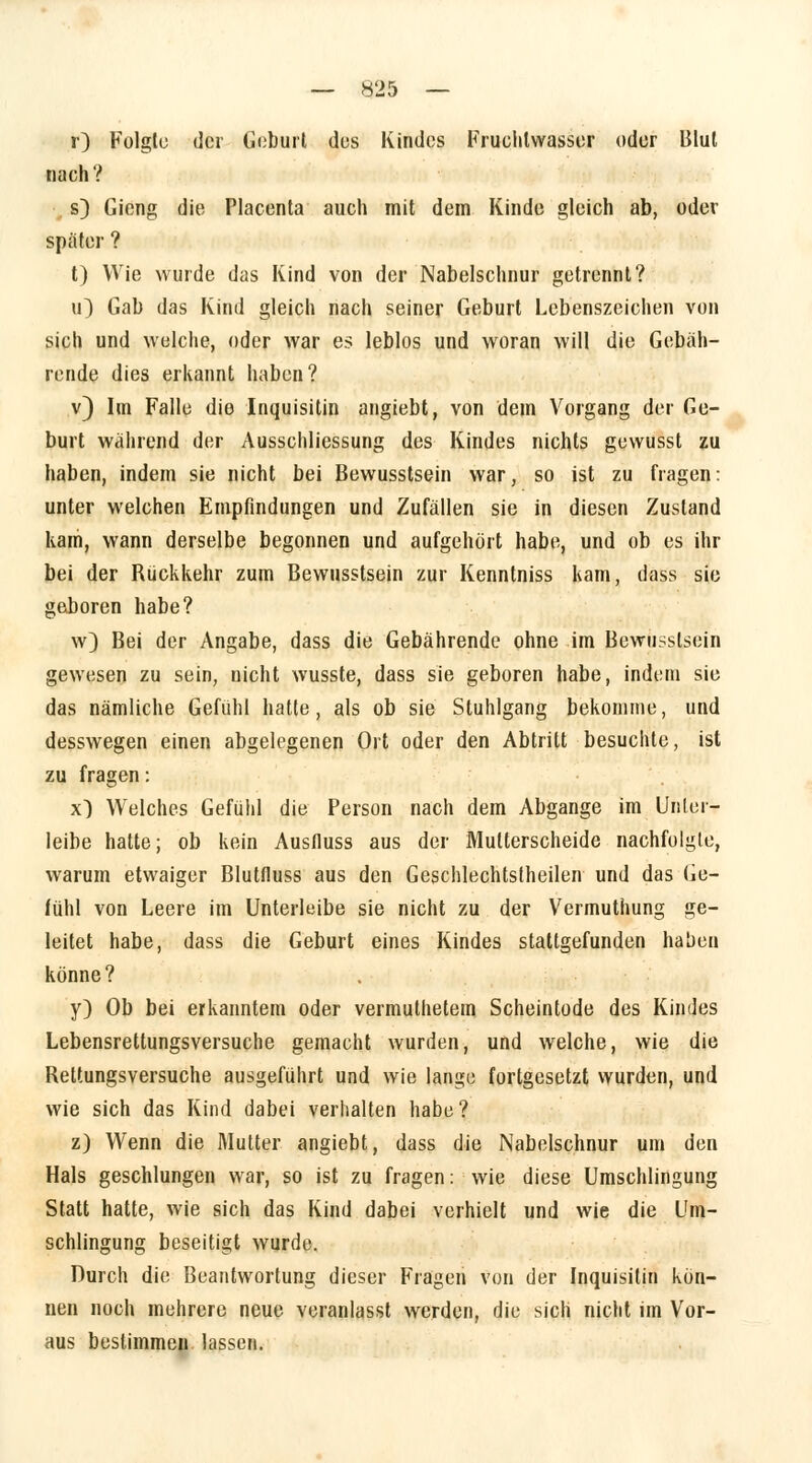 r) Folgte der Geburt des Kindes Fruchtwasser oder Blut nach? s) Gieng die Placenta auch mit dem Kinde gleich ab, oder spater ? t) Wie wurde das Kind von der Nabelschnur getrennt? u) Gab das Kind gleich nach seiner Geburt Lebenszeichen von sich und welche, oder war es leblos und woran will die Gebäh- rende dies erkannt haben? v) Im Falle die Inquisitin angiebt, von dem Vorgang der Ge- burt wahrend der Ausschliessung des Kindes nichts gewusst zu haben, indem sie nicht bei Bewusstsein war, so ist zu fragen: unter welchen Empfindungen und Zufällen sie in diesen Zustand kam, wann derselbe begonnen und aufgehört habe, und ob es ihr bei der Rückkehr zum Bewusstsein zur Kenntniss kam, dass sie geboren habe? w) Bei der Angabe, dass die Gebährende ohne im Bewusstsein gewesen zu sein, nicht wusste, dass sie geboren habe, indem sie das nämliche Gefühl hatte, als ob sie Stuhlgang bekomme, und desswegen einen abgelegenen Ort oder den Abtritt besuchte, ist zu fragen: x) Welches Gefühl die Person nach dem Abgange im Unlei- leibe hatte; ob kein Ausfiuss aus der Mutterscheide nachfolgte, warum etwaiger Blutfluss aus den Geschlechtstheilen und das Ge- fühl von Leere im Unterleibe sie nicht zu der Vermuthung ge- leitet habe, dass die Geburt eines Kindes stattgefunden haben könne? y) Ob bei erkanntem oder vermuthetem Scheintode des Kindes Lebensrettungsversuche gemacht wurden, und welche, wie die Rettungsversuche ausgeführt und wie lange fortgesetzt wurden, und wie sich das Kind dabei verhalten habe? z) Wenn die Mutter angiebt, dass die Nabelschnur um den Hals geschlungen war, so ist zu fragen: wie diese Umschlingung Statt hatte, wie sich das Kind dabei verhielt und wie die Um- schlingung beseitigt wurde. Durch die Beantwortung dieser Fragen von der Inquisitin kön- nen noch mehrere neue veranlasst werden, die sich nicht im Vor- aus bestimmen lassen.